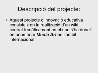 Descripció del projecte: Aquest projecte d’innovació educativa consisteix en la realització d’un wiki centrat temàticament en el que s’ha donat en anomenar  Media Art  en l’àmbit internacional.  