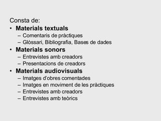 Consta de:  Materials textuals   Comentaris de pràctiques Glòssari, Bibliografia, Bases de dades Materials sonors Entrevistes amb creadors Presentacions de creadors Materials audiovisuals Imatges d’obres comentades Imatges en moviment de les pràctiques Entrevistes amb creadors Entrevistes amb teòrics  