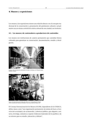 © FUOC • PID_00151141

30

4. Museos y exposiciones

Los museos y las exposiciones tienen una relación directa con el concepto tradicional de la conservación y presentación del patrimonio cultural y actualmente son un núcleo central de la oferta cultural de una ciudad o un territorio.
4.1. Los museos: de contenedores a productores de contenidos
Los museos son instituciones de carácter permanente que custodian bienes
culturales para garantizar su conservación, documentación, estudio y divulgación.

Antiguas salas de exposición permanente, de época victoriana, en el Natural History
Museum, Londres

Espacio de demostración del trabajo del vidrio en el Coming Museum of Glass,
centro museístico de referencia mundial en este tema, estado de Nueva York

El Consejo Internacional de los Museos (ICOM), dependiente de la UNESCO,
define museo como una organización permanente sin ánimo de lucro, al servicio de la sociedad y de su desarrollo, y abierta al público, que adquiere, conserva, investiga, comunica y expone evidencias materiales de los pueblos y de
su entorno para su estudio, educación y disfrute.

Las nuevas formas del patrimonio cultural

 