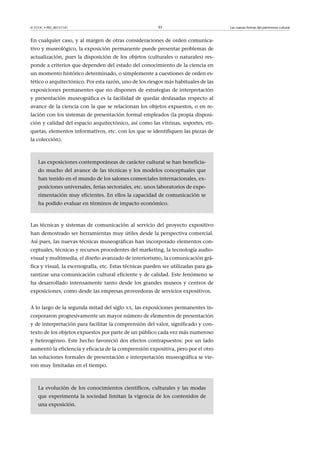 © FUOC • PID_00151141

35

En cualquier caso, y al margen de otras consideraciones de orden comunicativo y museológico, la exposición permanente puede presentar problemas de
actualización, pues la disposición de los objetos (culturales o naturales) responde a criterios que dependen del estado del conocimiento de la ciencia en
un momento histórico determinado, o simplemente a cuestiones de orden estético o arquitectónico. Por esta razón, uno de los riesgos más habituales de las
exposiciones permanentes que no disponen de estrategias de interpretación
y presentación museográfica es la facilidad de quedar desfasadas respecto al
avance de la ciencia con la que se relacionan los objetos expuestos, o en relación con los sistemas de presentación formal empleados (la propia disposición y calidad del espacio arquitectónico, así como las vitrinas, soportes, etiquetas, elementos informativos, etc. con los que se identifiquen las piezas de
la colección).

Las exposiciones contemporáneas de carácter cultural se han beneficiado mucho del avance de las técnicas y los modelos conceptuales que
han tenido en el mundo de los salones comerciales internacionales, exposiciones universales, ferias sectoriales, etc. unos laboratorios de experimentación muy eficientes. En ellos la capacidad de comunicación se
ha podido evaluar en términos de impacto económico.

Las técnicas y sistemas de comunicación al servicio del proyecto expositivo
han demostrado ser herramientas muy útiles desde la perspectiva comercial.
Así pues, las nuevas técnicas museográficas han incorporado elementos conceptuales, técnicas y recursos procedentes del marketing, la tecnología audiovisual y multimedia, el diseño avanzado de interiorismo, la comunicación gráfica y visual, la escenografía, etc. Estas técnicas pueden ser utilizadas para garantizar una comunicación cultural eficiente y de calidad. Este fenómeno se
ha desarrollado intensamente tanto desde los grandes museos y centros de
exposiciones, como desde las empresas proveedoras de servicios expositivos.
A lo largo de la segunda mitad del siglo XX, las exposiciones permanentes incorporaron progresivamente un mayor número de elementos de presentación
y de interpretación para facilitar la comprensión del valor, significado y contexto de los objetos expuestos por parte de un público cada vez más numeroso
y heterogéneo. Este hecho favoreció dos efectos contrapuestos: por un lado
aumentó la eficiencia y eficacia de la comprensión expositiva, pero por el otro
las soluciones formales de presentación e interpretación museográfica se vieron muy limitadas en el tiempo.

La evolución de los conocimientos científicos, culturales y las modas
que experimenta la sociedad limitan la vigencia de los contenidos de
una exposición.

Las nuevas formas del patrimonio cultural

 