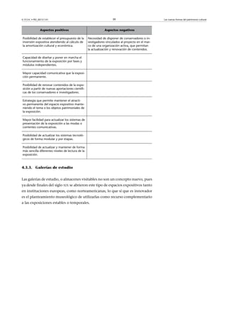 39

© FUOC • PID_00151141

Aspectos positivos

Aspectos negativos

Posibilidad de establecer el presupuesto de la
inversión expositiva atendiendo al cálculo de
la amortización cultural y económica.

Necesidad de disponer de conservadores o investigadores vinculados al proyecto en el marco de una organización activa, que permitan
la actualización y renovación de contenidos.

Capacidad de diseñar y poner en marcha el
funcionamiento de la exposición por fases y
módulos independientes.

 

Mayor capacidad comunicativa que la exposición permanente.

 

Posibilidad de renovar contenidos de la exposición a partir de nuevas aportaciones científicas de los conservadores e investigadores.

 

Estrategia que permite mantener el atractivo permanente del espacio expositivo manteniendo el tema o los objetos patrimoniales de
la exposición.

 

Mayor facilidad para actualizar los sistemas de  
presentación de la exposición a las modas o
corrientes comunicativas.
Posibilidad de actualizar los sistemas tecnológicos de forma modular y por etapas.

 

Posibilidad de actualizar y mantener de forma
más sencilla diferentes niveles de lectura de la
exposición.

 

4.3.3. Galerías de estudio
Las galerías de estudio, o almacenes visitables no son un concepto nuevo, pues
ya desde finales del siglo XIX se abrieron este tipo de espacios expositivos tanto
en instituciones europeas, como norteamericanas, lo que sí que es innovador
es el planteamiento museológico de utilizarlas como recurso complementario
a las exposiciones estables o temporales.

Las nuevas formas del patrimonio cultural

 