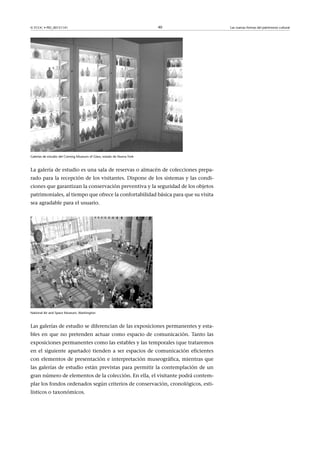 © FUOC • PID_00151141

40

Galerías de estudio del Corning Museum of Glass, estado de Nueva York

La galería de estudio es una sala de reservas o almacén de colecciones preparado para la recepción de los visitantes. Dispone de los sistemas y las condiciones que garantizan la conservación preventiva y la seguridad de los objetos
patrimoniales, al tiempo que ofrece la confortabilidad básica para que su visita
sea agradable para el usuario.

National Air and Space Museum, Washington

Las galerías de estudio se diferencian de las exposiciones permanentes y estables en que no pretenden actuar como espacio de comunicación. Tanto las
exposiciones permanentes como las estables y las temporales (que trataremos
en el siguiente apartado) tienden a ser espacios de comunicación eficientes
con elementos de presentación e interpretación museográfica, mientras que
las galerías de estudio están previstas para permitir la contemplación de un
gran número de elementos de la colección. En ella, el visitante podrá contemplar los fondos ordenados según criterios de conservación, cronológicos, estilísticos o taxonómicos.

Las nuevas formas del patrimonio cultural

 