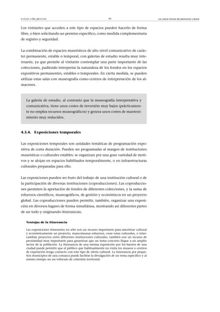© FUOC • PID_00151141

41

Los visitantes que acceden a este tipo de espacios pueden hacerlo de forma
libre, o bien solicitando un permiso específico, como medida complementaria
de registro y seguridad.
La combinación de espacios museísticos de alto nivel comunicativo de carácter permanente, estable o temporal, con galerías de estudio resulta muy interesante, ya que permite al visitante contemplar una parte importante de las
colecciones, pudiendo interpretar la naturaleza de los fondos en los espacios
expositivos permanentes, estables o temporales. En cierta medida, se pueden
utilizar estas salas con museografía como centros de interpretación de los almacenes.

La galería de estudio, al contrario que la museografía interpretativa y
comunicativa, tiene unos costes de inversión muy bajos (prácticamente no emplea recursos museográficos) y genera unos costes de mantenimiento muy reducidos.

4.3.4. Exposiciones temporales
Las exposiciones temporales son unidades temáticas de programación expositiva de corta duración. Pueden ser programadas al margen de instituciones
museísticas o culturales estables: se organizan por una gran variedad de motivos y se alojan en espacios habilitados temporalmente, o en infraestructuras
culturales preparadas para ello.
Las exposiciones pueden ser fruto del trabajo de una institución cultural o de
la participación de diversas instituciones (coproducciones). Las coproducciones permiten la aportación de fondos de diferentes colecciones, y la suma de
esfuerzos científicos, museográficos, de gestión y económicos en un proyecto
global. Las coproducciones pueden permitir, también, organizar una exposición en diversos lugares de forma simultánea, mostrando así diferentes partes
de un todo y originando itinerancias.
Ventajas de la itinerancia
Las exposiciones itinerantes no sólo son un recurso importante para amortizar cultural
y económicamente un proyecto, mancomunar esfuerzos, crear rutas culturales, o intercambiar proyectos entre diferentes instituciones culturales, también son un recurso de
proximidad muy importante para garantizar que un tema concreto llegue a un amplio
sector de la población. La itinerancia de una misma exposición por los barrios de una
ciudad puede permitir que el público que habitualmente no visita los museos o centros
de exposición tenga contacto con este tipo de oferta cultural. La itinerancia por pequeños municipios de una comarca puede facilitar la divulgación de un tema específico y al
mismo tiempo ser un vehículo de cohesión territorial.

Las nuevas formas del patrimonio cultural

 