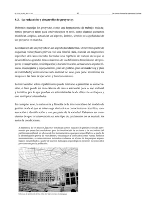 © FUOC • PID_00151141

45

5.2. La redacción y desarrollo de proyectos
Debemos manejar los proyectos como una herramienta de trabajo: redactaremos proyectos tanto para intervenciones ex novo, como cuando queramos
modificar, ampliar, actualizar un aspecto, ámbito, servicio o la globalidad de
un proyecto en marcha.
La redacción de un proyecto es un aspecto fundamental. Deberemos partir de
esquemas conceptuales previos con una misión clara, realizar un diagnóstico
específico del caso concreto, formular una hipótesis de trabajo en la que se
desarrollen las grandes líneas maestras de las diferentes dimensiones del proyecto (conservación, investigación y documentación, actuaciones arquitectónicas, museografía y equipamiento, plan de gestión, plan de marketing y plan
de viabilidad) y contrastarla con la realidad del caso, para poder minimizar los
riesgos en las fases de ejecución y funcionamiento.
La intervención sobre el patrimonio puede limitarse a garantizar su conservación, o bien puede ser más extensa de cara a adecuarlo para su uso cultural
y turístico, por lo que pueden ser administradas desde diferentes enfoques y
con múltiples intensidades.
En cualquier caso, la naturaleza y filosofía de la intervención o del modelo de
gestión desde el que se intervenga afectará a su conocimiento científico, conservación e identificación y uso por parte de la sociedad. Debemos ser conscientes de que la intervención en este tipo de patrimonio no es neutral: los
restos la condicionan.
A diferencia de los museos, las rutas temáticas u otros espacios de presentación del patrimonio que crean las condiciones para la visualización de un tema o de un ámbito del
patrimonio cultural, en el caso de los monumentos o parques arqueológicos se parte de
la identificación previa de estos bienes, visualizados y conocidos como ruinas, edificios
monumentales, o como entornos naturales o urbanos en el caso de los parques arqueológicos desarrollados a partir de nuevos hallazgos arqueológicos recientes no conocidos
previamente por la población.

Estructura de protección de los restos del teatro romano de Zaragoza

Las nuevas formas del patrimonio cultural

 