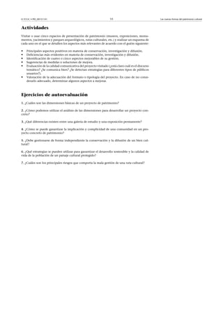 © FUOC • PID_00151141

53

Actividades
Visitar o usar cinco espacios de presentación de patrimonio (museos, exposiciones, monumentos, yacimientos y parques arqueológicos, rutas culturales, etc.) y realizar un esquema de
cada uno en el que se detallen los aspectos más relevantes de acuerdo con el guión siguiente:

•
•
•
•
•
•

Principales aspectos positivos en materia de conservación, investigación y difusión.
Deficiencias más evidentes en materia de conservación, investigación y difusión.
Identificación de cuatro o cinco aspectos mejorables de su gestión.
Sugerencias de medidas o soluciones de mejora.
Evaluación de la calidad comunicativa del proyecto visitado (¿está claro cuál es el discurso
temático? ¿Se comunica bien? ¿Se detectan estrategias para diferentes tipos de públicos
usuarios?).
Valoración de la adecuación del formato o tipología del proyecto. En caso de no considerarlo adecuado, determinar algunos aspectos a mejorar.

Ejercicios de autoevaluación
1. ¿Cuáles son las dimensiones básicas de un proyecto de patrimonio?
2. ¿Cómo podemos utilizar el análisis de las dimensiones para desarrollar un proyecto concreto?
3. ¿Qué diferencias existen entre una galería de estudio y una exposición permanente?
4. ¿Cómo se puede garantizar la implicación y complicidad de una comunidad en un proyecto concreto de patrimonio?
5. ¿Debe gestionarse de forma independiente la conservación y la difusión de un bien cultural?
6. ¿Qué estrategias se pueden utilizar para garantizar el desarrollo sostenible y la calidad de
vida de la población de un paisaje cultural protegido?
7. ¿Cuáles son los principales riesgos que comporta la mala gestión de una ruta cultural?

Las nuevas formas del patrimonio cultural

 