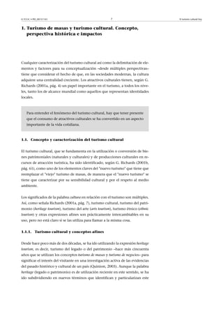 © FUOC • PID_00151143

7

1. Turismo de masas y turismo cultural. Concepto,
perspectiva histórica e impactos

Cualquier caracterización del turismo cultural así como la delimitación de elementos y factores para su conceptualización –desde múltiples perspectivas–
tiene que considerar el hecho de que, en las sociedades modernas, la cultura
adquiere una centralidad creciente. Los atractivos culturales tienen, según G.
Richards (2001a, pág. 4) un papel importante en el turismo, a todos los niveles, tanto los de alcance mundial como aquellos que representan identidades
locales.

Para entender el fenómeno del turismo cultural, hay que tener presente
que el consumo de atractivos culturales se ha convertido en un aspecto
importante de la vida cotidiana.

1.1. Concepto y caracterización del turismo cultural
El turismo cultural, que se fundamenta en la utilización o conversión de bienes patrimoniales (naturales y culturales) y de producciones culturales en recursos de atracción turística, ha sido identificado, según G. Richards (2001b,
pág. 61), como uno de los elementos claves del "nuevo turismo" que tiene que
reemplazar el "viejo" turismo de masas, de manera que el "nuevo turismo" se
tiene que caracterizar por su sensibilidad cultural y por el respeto al medio
ambiente.
Los significados de la palabra cultura en relación con el turismo son múltiples.
Así, como señala Richards (2001a, pág. 7), turismo cultural, turismo del patrimonio (heritage tourism), turismo del arte (arts tourism), turismo étnico (ethnic
tourism) y otras expresiones afines son prácticamente intercambiables en su
uso, pero no está claro si se las utiliza para llamar a la misma cosa.
1.1.1. Turismo cultural y conceptos afines
Desde hace poco más de dos décadas, se ha ido utilizando la expresión heritage
tourism, es decir, turismo del legado o del patrimonio –hace más cincuenta
años que se utilizan los conceptos turismo de masas y turismo de negocios– para
significar el interés del visitante en una investigación activa de las evidencias
del pasado histórico y cultural de un país (Quinion, 2003). Aunque la palabra
heritage (legado o patrimonio) es de utilización reciente en este sentido, se ha
ido subdividiendo en nuevos términos que identifican y particularizan este

El turismo cultural hoy

 