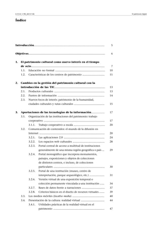 El patrimonio digital

© FUOC • PID_00151140

Índice

Introducción...............................................................................................

5

Objetivos.......................................................................................................

6

1.

El patrimonio cultural como nuevo interés en el tiempo
de ocio...................................................................................................

7

1.1.

10

1.2.
2.

Educación no formal ...................................................................
Características de los centros de patrimonio ..............................

11

Cambios en la gestión del patrimonio cultural con la
introducción de las TIC....................................................................

13

2.1.

Productos culturales ....................................................................

13

2.2.

Puntos de información ...............................................................

14

2.3.

Nuevos focos de interés: patrimonio de la humanidad,
ciudades culturales y rutas culturales .........................................

3.

15

Aportaciones de las tecnologías de la información..................

17

3.1.

Organización de las instituciones del patrimonio: trabajo
cooperativo ..................................................................................
3.1.1.

3.2.

17
20

Trabajo cooperativo a escala ..........................................

Comunicación de contenidos: el mundo de la difusión en
Internet ........................................................................................

20

3.2.1.

Las aplicaciones 2.0 .......................................................

24

3.2.2.

Los espacios web culturales ...........................................

28

3.2.3.

Portal central de acceso a multitud de instituciones
generalmente de una misma región geográfica o país ...

3.2.4.

29

Portal monográfico que incorpora monumentos,
paisajes, exposiciones y objetos de colecciones
de distintos centros, e incluso, de colecciones
particulares .....................................................................

3.2.5.

Portal de una institución (museo, centro de
interpretación, parque arqueológico, etc.) ....................

3.2.6.

30
31

Versión virtual de una exposición temporal o
colección permanente vinculada a una institución ......

34

3.2.7.

Bases de datos frente a narraciones ...............................

37

3.2.8.

Criterios básicos en el diseño de recursos virtuales .......

39

3.3.

Los medios móviles (locative media) ...........................................

40

3.4.

Presentación de la cultura: realidad virtual ................................

44

3.4.1.

Utilidades prácticas de la realidad virtual en el
patrimonio .....................................................................

47

 