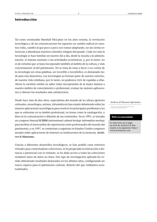 © FUOC • PID_00151140

5

El patrimonio digital

Introducción

Tal como aventuraba Marshall McLuhan en los años sesenta, la revolución
tecnológica y de las comunicaciones ha supuesto un cambio radical en nuestras vidas, cambio al que poco a poco nos vamos adaptando, no sin ciertas reticencias a abandonar nuestros cómodos refugios del pasado. Cada vez más la
tecnología se hace familiar en nuestro día a día, desde la escuela a la administración, el sistema sanitario o las actividades económicas; y, por lo tanto, no
es de extrañar que se haya incorporado también al ámbito de la cultura, y más
concretamente al del patrimonio. No se trata de estar a favor o en contra de
la tecnología (en otras palabras, ser tecnófilo o tecnófobo), es demasiado tarde para esta disyuntiva. Las tecnologías ya forman parte de nuestro entorno,
de nuestra vida cotidiana, por lo tanto, no podemos vivir de espaldas a ellas.
Ahora la cuestión estriba en saber cómo incorporarlas de la mejor manera a
nuestro ámbito de conocimiento o profesional, evaluar las mejores aplicaciones y obtener los resultados más satisfactorios.
Desde hace más de diez años, especialistas del mundo de la cultura (gestores
culturales, museólogos, artistas, informáticos) han estado debatiendo sobre las
mejores aplicaciones tecnológicas para resolver los principales problemas a los
que se enfrentan en su ámbito profesional, en temas como la catalogación, o
bien en la comunicación o difusión de sus contenidos. Ya en 1991, se iniciaba
un congreso bianual ICHIM (international cultural heritage information meeting)
para facilitar el intercambio de experiencias entre profesionales del mundo del
patrimonio, y en 1997, se comienzan a organizar en Estados Unidos congresos
anuales sobre aplicaciones de Internet en instituciones de la memoria, ArchivesMuseums.
Gracias a diferentes desarrollos tecnológicos, se han podido crear entornos
virtuales para contextualizar colecciones, se ha propiciado la interacción a distancia o presencial con el visitante, se ha dado acceso a todas las colecciones
mediante bases de datos en línea. Este tipo de investigación aplicada ha venido obteniendo resultados destacados en los últimos años, configurando un
nuevo espacio para el patrimonio cultural, distinto del que estábamos acostumbrados.

Web recomendada
La dirección de la página web de Archives  Museums es la siguiente: http://
www.archimuse.com

 
