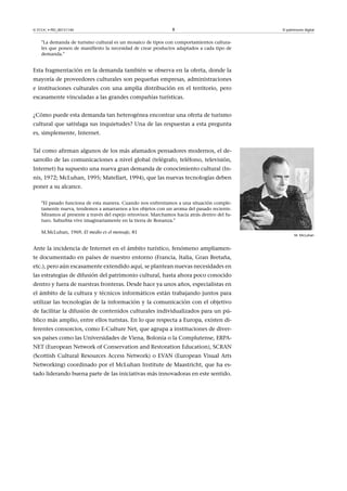 © FUOC • PID_00151140

8

El patrimonio digital

La demanda de turismo cultural es un mosaico de tipos con comportamientos culturales que ponen de manifiesto la necesidad de crear productos adaptados a cada tipo de
demanda.

Esta fragmentación en la demanda también se observa en la oferta, donde la
mayoría de proveedores culturales son pequeñas empresas, administraciones
e instituciones culturales con una amplia distribución en el territorio, pero
escasamente vinculadas a las grandes compañías turísticas.
¿Cómo puede esta demanda tan heterogénea encontrar una oferta de turismo
cultural que satisfaga sus inquietudes? Una de las respuestas a esta pregunta
es, simplemente, Internet.
Tal como afirman algunos de los más afamados pensadores modernos, el desarrollo de las comunicaciones a nivel global (telégrafo, teléfono, televisión,
Internet) ha supuesto una nueva gran demanda de conocimiento cultural (Innis, 1972; McLuhan, 1995; Matellart, 1994), que las nuevas tecnologías deben
poner a su alcance.
El pasado funciona de esta manera. Cuando nos enfrentamos a una situación completamente nueva, tendemos a amarrarnos a los objetos con un aroma del pasado reciente.
Miramos al presente a través del espejo retrovisor. Marchamos hacia atrás dentro del futuro. Suburbia vive imaginariamente en la tierra de Bonanza.
M.McLuhan, 1969, El medio es el mensaje, 81

Ante la incidencia de Internet en el ámbito turístico, fenómeno ampliamente documentado en países de nuestro entorno (Francia, Italia, Gran Bretaña,
etc.), pero aún escasamente extendido aquí, se plantean nuevas necesidades en
las estrategias de difusión del patrimonio cultural, hasta ahora poco conocido
dentro y fuera de nuestras fronteras. Desde hace ya unos años, especialistas en
el ámbito de la cultura y técnicos informáticos están trabajando juntos para
utilizar las tecnologías de la información y la comunicación con el objetivo
de facilitar la difusión de contenidos culturales individualizados para un público más amplio, entre ellos turistas. En lo que respecta a Europa, existen diferentes consorcios, como E-Culture Net, que agrupa a instituciones de diversos países como las Universidades de Viena, Bolonia o la Complutense, ERPANET (European Network of Conservation and Restoration Education), SCRAN
(Scottish Cultural Resources Access Network) o EVAN (European Visual Arts
Networking) coordinado por el McLuhan Institute de Maastricht, que ha estado liderando buena parte de las iniciativas más innovadoras en este sentido.

M. McLuhan

 