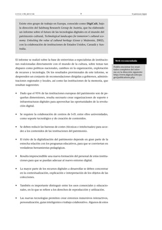 © FUOC • PID_00151140

9

El patrimonio digital

Existe otro grupo de trabajo en Europa, conocido como DigiCult, bajo
la dirección del Salzburg Research Group de Austria, que ha elaborado
un informe sobre el futuro de las tecnologías digitales en el mundo del
patrimonio cultural, Technological landscapes for tomorrow's cultural economy. Unlocking the value of cultural heritage (Geser y Mulrenin, 2002),
con la colaboración de instituciones de Estados Unidos, Canadá y Australia.

El informe se realizó sobre la base de entrevistas a especialistas de instituciones realcionadas directamente con el mundo de la cultura, sobre temas tan
dispares como políticas nacionales, cambios en la organización, explotación
de recursos y tecnología. De los resultados provisionales de este informe, se
desprenden un conjunto de recomendaciones dirigidas a gobiernos, administraciones regionales y locales, así como las instituciones de la memoria, que
resultan sugerentes:
•

Dado que el 95% de las instituciones europeas del patrimonio son de pequeñas dimensiones, resulta necesario crear organizaciones de soporte e
infraestructuras digitales para aprovechar las oportunidades de la revolución digital.

•

Se requiere la colaboración de centros de I+D, entre ellos universidades,
como soporte tecnológico y de creación de contenidos.

•

Se deben reducir las barreras de costes (técnicas e intelectuales) para acceder a los contenidos de las instituciones del patrimonio.

•

El éxito de la digitalización del patrimonio depende en gran parte de la
estrecha relación con los programas educativos, para que se conviertan en
verdaderas herramientas pedagógicas.

•

Resulta imprescindible una nueva formación del personal de estas instituciones para que se puedan adecuar al nuevo entorno digital.

•

La mayor parte de los recursos digitales a desarrollar se deben concentrar
en la contextualización, explicación e interpretación de los objetos de las
colecciones.

•

También es importante distinguir entre los usos comerciales y educacionales, en lo que se refiere a los derechos de reproducción y utilización.

•

Las nuevas tecnologías permiten crear entornos inmersivos interactivos,
personalización, guías inteligentes o trabajo colaborativo. Algunos de estos

Web recomendada
Podéis encontrar los resultados completos del informe en la dirección siguiente:
http://www.digicult.info/pages/publications.php

 
