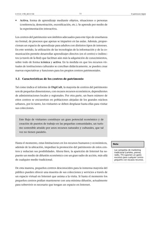 © FUOC • PID_00151140

•

11

El patrimonio digital

Activa, forma de aprendizaje mediante objetos, situaciones o personas
(conferencia, demostración, escenificación, etc.). Se aprende por medio de
la experimentación interactiva.

Los centros del patrimonio son ámbitos adecuados para este tipo de enseñanza
no formal, de procesos que apenas se imparten en las aulas. Además, proporcionan un espacio de aprendizaje para adultos con distintos tipos de intereses.
En este sentido, la utilización de las tecnologías de la información y de la comunicación permite desarrollar aprendizajes directos (en el centro) e indirectos (a través de la Red) que facilitan aún más la adquisición de conocimientos,
sobre todo de forma icónica y activa. En la medida en que los recursos virtuales de instituciones culturales se conciban didácticamente, se pueden crear
nuevas expectativas y funciones para los propios centros patrimoniales.
1.2. Características de los centros de patrimonio
Tal como indica el informe de DigiCult, la mayoría de centros del patrimonio
son de pequeñas dimensiones, con escasos recursos económicos, dependientes
de administraciones locales y regionales. Por otra parte, un buen número de
estos centros se encuentran en poblaciones alejadas de los grandes núcleos
urbanos, por lo tanto, los visitantes se deben desplazar hasta ellas para visitar
sus colecciones.

Este flujo de visitantes constituye un gran potencial económico y de
creación de puestos de trabajo en las pequeñas comunidades, un turismo sostenible atraído por unos recursos naturales y culturales, que tal
vez no tienen paralelo.

Hasta el momento, estas limitaciones en los recursos humanos y económicos,
además de la ubicación, impedían la promoción del patrimonio de estos centros y reducían sus posibilidades. Ahora bien, la aparición de Internet ha supuesto un medio de difusión económico con un gran radio de acción, más allá
de cualquier medio tradicional.
De esta manera, pequeños centros desconocidos para la inmensa mayoría del
público pueden ofrecer una muestra de sus colecciones y servicios a través de
un espacio virtual en Internet que anima a la visita. Si hasta el momento los
pequeños centros podían mantenerse con una mínima difusión, actualmente
para sobrevivir es necesario que tengan un espacio en Internet.

Nota
Las campañas de marketing
tradicional (carteles, prensa,
radio, TV) suponen un gasto
excesivo para cualquier centro
pequeño con escasos recursos.

 