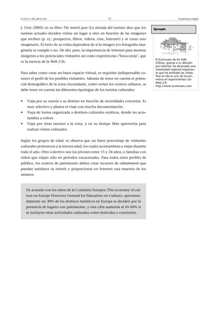 © FUOC • PID_00151140

12

J. Urry (2002) en su libro The tourist gaze (La mirada del turista) dice que los

El patrimonio digital

Ejemplo

turistas actuales deciden visitar un lugar u otro en función de las imágenes
que reciben (p. ej.: prospectos, libros, vídeos, cine, Internet) y se crean uno
imaginario. El éxito de su visita dependerá de si la imagen y/o fotografía imaginaria se cumple o no. De ahí, pues, la importancia de Internet para mostrar
imágenes a los potenciales visitantes así como experiencias (boca-oreja, que
es la esencia de la Web 2.0).
Para saber como crear un buen espacio virtual, es requisito indispensable conocer el perfil de los posibles visitantes. Además de tener en cuenta el potencial demográfico de la zona circundante, como serían los centros urbanos, se
debe tener en cuenta las diferentes tipologías de los turistas culturales:
•

Viaja por su cuenta a su destino en función de necesidades concretas. Es
muy selectivo y planea el viaje con mucha documentación.

•

Viaja de forma organizada a destinos culturales exóticos, donde no acostumbra a volver.

•

Viaja por otras razones a la zona, y en su tiempo libre aprovecha para
realizar visitas culturales.

Según los grupos de edad, se observa que un buen porcentaje de visitantes
culturales pertenecen a la tercera edad, los cuales acostumbran a viajar durante
todo el año. Otro colectivo son los jóvenes entre 15 y 24 años, o familias con
niños que viajan sólo en períodos vacacionales. Para todos estos perfiles de
público, los centros de patrimonio deben crear recursos de edutainment que
puedan satisfacer su interés y proporcionar en Internet una muestra de los
mismos.

De acuerdo con los datos de la Comisión Europea (The economy of culture on Europe Directory General for Education on Culture), aproximadamente un 30% de los destinos turísticos en Europa se deciden por la
presencia de lugares con patrimonio, y esta cifra aumenta al 45-50% si
se incluyen otras actividades culturales como festivales o conciertos.

El Ecomuseo de les Valls
d'Àneu, gracias a su difusión
por Internet, ha alcanzado una
notoriedad regional importante que ha animado las visitas.
Hoy en día es uno de los primeros en experimentar con
Web 2.0.
http://www.ecomuseu.com

 