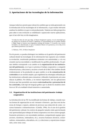 © FUOC • PID_00151140

17

3. Aportaciones de las tecnologías de la información

Aunque todavía es pronto para valorar los cambios que se están generando con
la introducción de las tecnologías de la información, sí que resulta relevante
analizar los ámbitos en que se está produciendo. Todavía nos falta perspectiva
para saber si esta evolución se estabilizará o aparecerán nuevas aplicaciones,
que ni tan sólo hoy en día imaginamos.
A todas las obras de arte que elige, el Museo Imaginario aporta, si no la eternidad que
les pedían los escultores de Sumer o Babilonia, la inmortalidad que les pedían Phidias
y Migel Ángel, al menos una enigmática entrega del tiempo. Y si suscita a un Louvre
invadido y no abandonado, es que el verdadero Museo es la presencia, en la vida, de lo
que debería pertenecer a la muerte.
A. Malraux, 1947, El Museo Imaginario

Por de pronto, se pueden distinguir tres ámbitos en la gestión del patrimonio
cultural donde las tecnologías de la información han supuesto una verdadera revolución, resolviendo problemas existentes con anterioridad, y a la vez
creando nuevas necesidades y modificando los perfiles profesionales. Un primer ámbito corresponde a un cambio en la organizacióndelasinstitucionesdelpatrimonio, en el que se prioriza el trabajo cooperativo y compartir
infraestructuras, colecciones y recursos a través de la Red. Otro ámbito donde
evidentemente se ha producido un gran cambio es en lacomunicaciónde
contenidos en un sentido amplio, que englobaría las estrategias utilizadas por
las instituciones culturales para comunicar y difundir el patrimonio así como
educar al público. Por último, y no menos importante, son las aplicaciones
técnicas que han permitido una mejor contextualizaciónypresentaciónde
loscontenidos, todo tipo de lenguaje gráfico que va desde los modelos sintéticos en 3D a la realidad virtual inmersiva o aumentada.
3.1. Organización de las instituciones del patrimonio: trabajo
cooperativo
La introducción de las TIC ha modificado las formas de trabajo, creando nuevas formas de organización en red –intranet o Internet–, que han roto las barreras de tiempo y espacio, además de provocar una reducción de costes –recursos humanos e infraestructuras– (Castells, 1996). En el caso de la gestión
del patrimonio cultural, los centros de pequeño tamaño están aprovechando
esta oportunidad para trabajar de forma cooperativa con otros centros geográficamente próximos y con necesidades similares, compartiendo equipos (proyectores, monitores, ordenadores, etc.), recursos humanos (técnicos, conservadores, restauradores, educadores, etc.) y colecciones y exposiciones temporales, entre otras cosas.

El patrimonio digital

 