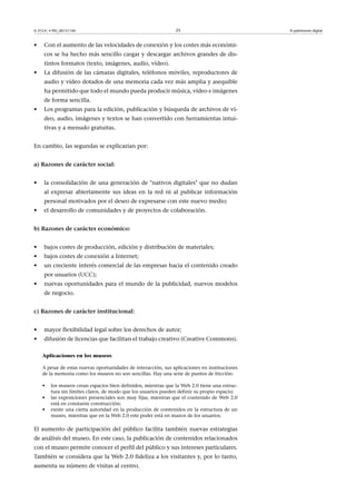 © FUOC • PID_00151140

•

25

Con el aumento de las velocidades de conexión y los costes más económicos se ha hecho más sencillo cargar y descargar archivos grandes de distintos formatos (texto, imágenes, audio, vídeo).

•

La difusión de las cámaras digitales, teléfonos móviles, reproductores de
audio y vídeo dotados de una memoria cada vez más amplia y asequible
ha permitido que todo el mundo pueda producir música, vídeo e imágenes
de forma sencilla.

•

Los programas para la edición, publicación y búsqueda de archivos de vídeo, audio, imágenes y textos se han convertido con herramientas intuitivas y a menudo gratuitas.

En cambio, las segundas se explicarían por:
a)Razonesdecaráctersocial:
•

la consolidación de una generación de nativos digitales que no dudan
al expresar abiertamente sus ideas en la red ni al publicar información
personal motivados por el deseo de expresarse con este nuevo medio;

•

el desarrollo de comunidades y de proyectos de colaboración.

b)Razonesdecaráctereconómico:
•

bajos costes de producción, edición y distribución de materiales;

•

bajos costes de conexión a Internet;

•

un creciente interés comercial de las empresas hacia el contenido creado
por usuarios (UCC);

•

nuevas oportunidades para el mundo de la publicidad, nuevos modelos
de negocio.

c)Razonesdecarácterinstitucional:
•

mayor flexibilidad legal sobre los derechos de autor;

•

difusión de licencias que facilitan el trabajo creativo (Creative Commons).
Aplicaciones en los museos
A pesar de estas nuevas oportunidades de interacción, sus aplicaciones en instituciones
de la memoria como los museos no son sencillas. Hay una serie de puntos de fricción:
•
•
•

los museos crean espacios bien definidos, mientras que la Web 2.0 tiene una estructura sin límites claros, de modo que los usuarios pueden definir su propio espacio;
las exposiciones presenciales son muy fijas, mientras que el contenido de Web 2.0
está en constante construcción;
existe una cierta autoridad en la producción de contenidos en la estructura de un
museo, mientras que en la Web 2.0 este poder está en manos de los usuarios.

El aumento de participación del público facilita también nuevas estrategias
de análisis del museo. En este caso, la publicación de contenidos relacionados
con el museo permite conocer el perfil del público y sus intereses particulares.
También se considera que la Web 2.0 fideliza a los visitantes y, por lo tanto,
aumenta su número de visitas al centro.

El patrimonio digital

 