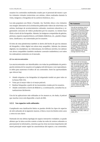 © FUOC • PID_00151140

28

El patrimonio digital

usuarios los contenidos multimedia creados por el personal del museo o por
los visitantes virtuales (entrevistas con artistas, vídeos realizados durante la
visita, imágenes y fotografías de los archivos históricos, etc.).
Los más populares son Flickr y Youtube. Así, YouTube ofrece a los visitantes
una imagen alternativa de la institución publicando vídeos de entrevistas con
artistas, backstages de acontecimientos culturales, reuniones educativas y organizando concursos de vídeos producidos por los usuarios. Lo mismo hace
Flickr a través de las fotografías. Además, las imágenes compartidas de galerías,
pinturas, espacios arquitectónicos, actividades didácticas, etc., pueden etiquetarse, clasificarse y ser comentadas por los usuarios.
El éxito de estas plataformas también se deriva del hecho de que las cámaras
de fotografía y vídeo digital son ahora muy asequibles. Además, las cámaras
digitales, los smartphones, las videocámaras, los teléfonos móviles, los i-phones
son ahora compatibles (también mediante conexión inalámbrica) con todos

The Commons
Una de las iniciativas más interesantes desarrolladas en
Flickr es The Commons (http:/
/www.flickr.com/commons/
), creada el 16 de enero del
2008 para mostrar al público tesoros de archivos fotográficos de difícil acceso. Diferentes entidades culturales están participando activamente
en el proyecto, entre las cuales destacan: La Biblioteca del
Congreso, Powerhouse Museum Collection, Museo de
Brooklyn, Smithsonian Institution, Biblioteca de Tolosa,
George Eastman House.

los ordenadores existentes en el mercado.
d)Losmicrocontenidos
Los microcontenidos son identificables con todas las posibilidades de participación mínima de los usuarios en la página web del museo y son especialmente útiles para aumentar el tráfico de sus contenidos. Entre las oportunidades
que ofrecen hay:
•

Añadir etiquetas a las fotografías (el etiquetado tendrá un gran valor en
la futura Web 3.0).

•

Votar por el mejor vídeo (o el mejor podcast).

•

Realizar búsquedas a partir de las taxonomías creadas por los usuarios.

•

Añadir contenidos a través de RSSfeeds y, a continuación, consultar las ac-

RSS
RSS es uno de los formatos
más populares para la distribución de contenido web. Facilitar contenido (audio, vídeo,
podcasts) a través de RSS significa conceder a los usuarios
la posibilidad de suscribirse a
las voces que prefieran y recibir constantemente el contenido de estas voces cada vez
que se produzca una actualización. Las diferentes voces
suelen añadirse a través de un
lector de feeds (agregador de
contenidos) lo que ahorra al
usuario visitar las páginas web
para mantenerse al día.

tualizaciones fácilmente.
Una de las aplicaciones más utilizadas en los museos es, sin duda, el podcast
que muchas veces está disponible a través de RSS.
3.2.2. Los espacios web culturales
Cumpliendo una clasificación básica se pueden dividir los tipos de espacios
de web culturales de la siguiente manera, si bien a veces los límites entre unos
y otros no son claros:
Partiendo de esta última tipología de espacio interactivo verdadero, se puede
afirmar que la única sección común a todas las webs de centros culturales es
precisamente la informativa, mientras que las otras secciones importantes del
menú principal varían según las características del espacio y sus contenidos.

Ejemplo
El museo de Brooklyn, además
de facilitar todos los podcasts
a través de RSS, publica y permite la reutilización de su código HTML de manera que el
usuario puede subir el archivo a diversas plataformas de la
red (blog, sitio web, redes sociales, etc.).

 