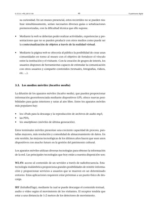 © FUOC • PID_00151140

40

su curiosidad. En un museo presencial, estos recorridos no se pueden realizar simultáneamente, serían necesarios diversos guías o señalizaciones
pormenorizadas, con la dificultad técnica que ello supone.
•

Mediante la web se deberían poder realizar actividades, experiencias y presentaciones que no se pueden producir con otros medios como puede ser
la contextualizacióndeobjetosatravésdelarealidadvirtual.

•

Mediante la página web se ofrecería al público la posibilidad de crear unas
comunidades en torno al museo con el objetivo de fortalecer el vínculo
entre la institución y el visitante. Con la creación de grupos de interés, los
usuarios disponen de herramientas capaces de estimular la comunicación
con otros usuarios y compartir contenidos (textuales, fotografías, vídeos,
etc. ...).

3.3. Los medios móviles (locative media)
La difusión de los aparatos móviles (locative media), que pueden proporcionar
información georreferenciada mediante dispositivos GPS, ofrece nuevas posibilidades para guías interiores y rutas al aire libre. Entre los aparatos móviles
más populares hay:
•

los i-Pods para la descarga y la reproducción de archivos de audio mp3,

•

las PDA,

•

los smartphones (móviles de última generación).

Estos terminales móviles presentan una creciente capacidad de proceso, pantallas mayores, más resolución y comodidad de almacenamiento de datos. En
este sentido, las mejoras tecnológicas de los últimos años hacen que sean unos
dispositivos con mucho futuro en la gestión del patrimonio cultural.
Los aparatos móviles utilizan diversas tecnologías para obtener la información
de la red. Las principales tecnologías que hoy están a nuestra disposición son:
WLAN: acceso al contenido de un servidor a través de radiofrecuencia. Esta
tecnología inalámbrica proporciona grandes posibilidades de remitir información y proporcionar servicios a usuarios que se mueven en un determinado
entorno. Estas aplicaciones requieren estar próximas a un punto físico de descarga.
IRT (InfraRedTags), mediante la cual se puede descargar el contenido textual,
audio o vídeo según el movimiento de los visitantes. El receptor tendría que
estar a una distancia de 1-2 metros de los detectores de movimiento.

El patrimonio digital

 