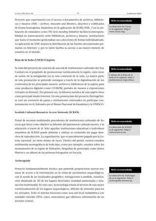 © FUOC • PID_00151140

51

Proyecto que experimenta con el acceso a documentos de archivos, bibliotecas y museos (AML – archives, museums and libraries), descritos y codificados
de forma homogénea, basándose en la aplicación de SGML/XML. Con la utilización de estándares como TEI (text encoding initiative) facilita la interopera-

El patrimonio digital

Web recomendada
La dirección de Covax
es la siguiente: http://
www.covax.org/.

bilidad en interconexión entre bibliotecas, archivos y museos, instituciones
que hasta el momento gestionaban sus colecciones de forma individualizada.
La aplicación de XML mejora la distribución de las fuentes documentales primarias en Internet, y por lo tanto facilita su acceso a un mayor número de
usuarios en el mundo.
RutadelaSeda(UNESCO-Japón)
Se trata del proyecto de creación de una red de instituciones culturales del Asia
Central con el propósito de promocionar turísticamente la región, cuyo nexo
de unión en la antigüedad era la ruta comercial de la seda. La mayor parte
de esta promoción se pretende conseguir a través de la digitalización de los

Web recomendada
L'adreça de la Ruta de la
Seda és la següent: http://
portal.unesco.org/culture.

contenidos de los principales museos, archivos y bibliotecas de la región; para
crear productos digitales como CD-ROM, portales de museos y exposiciones
virtuales en Internet. Por primera vez, la difusión turística de una región tiene
como principal medio Internet. En una primera fase del proyecto HeritageNet,
se creó un consorcio de países e instituciones interesados en participar conjuntamente en él, liderados por el Museo Nacional de Kazakstan y la UNESCO.
ScottishCulturalResourcesAccessNetwork(SCRAN)
Portal de recursos multimedia procedentes de instituciones culturales de Escocia que tiene como objetivo la difusión del patrimonio cultural escocés, y la
educación a través de él. Sólo aquellas instituciones educativas o individuos
miembros de SCRAN puede disfrutar y utilizar su contenido sin pagar dere-

Web recomendada
La dirección de SCRAN
es la siguiente: http://
www.scran.ac.uk.

chos de reproducción. La organización, que es parcialmente pagada por la Lotería nacional, no tiene ánimo de lucro. Dentro del portal, existen estudios
multimedia monográficos de todo tipo, como por ejemplo, estudios sobre los
monumentos de la región de Kilmartin, biografías de personajes como James
Hutton o un álbum de las primeras fotografías en Escocia.
Archeoguide
Proyecto fundamentalmente técnico que pretende proporcionar nuevas maneras de acceso a la información en la visita de yacimientos arqueológicos,
con la ayuda de un localizador geográfico, navegaciones a medida, visualización idealizada de 3D de los lugares destruidos (realidad aumentada) e interacción multimodal. En este caso, la tecnología estaría al servicio de una mejor
contextualización de los lugares arqueológicos, difíciles de entender para los
no iniciados. Todo el sistema funciona como una red local inalámbrica con
unidades móviles (PDA, casco, auriculares) que obtienen información de un
servidor central.

Web recomendada
La dirección de Archeoguide es la siguiente: http://
archeoguide.intranet.gr.

 