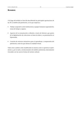 © FUOC • PID_00151140

53

Resumen

A lo largo del módulo se han ido describiendo las principales aportaciones de
las TIC al ámbito del patrimonio, en lo que respecta a:
•

Trabajo cooperativo entre instituciones y equipos humanos superando barreras de tiempo y espacio.

•

Aspectos de la comunicación y difusión a través de Internet, que parten
de la digitalización de colecciones en bases de datos y su presentación en
hipermedia.

•

Creación de entornos interactivos para el aprendizaje y comprensión del
patrimonio, entre las que destaca la realidad virtual.

Todos estos cambios están modificando la manera como se gestiona el patrimonio y, por lo tanto, revolucionando este ámbito profesional, directamente
vinculado con las nuevas formas de turismo cultural.

El patrimonio digital

 