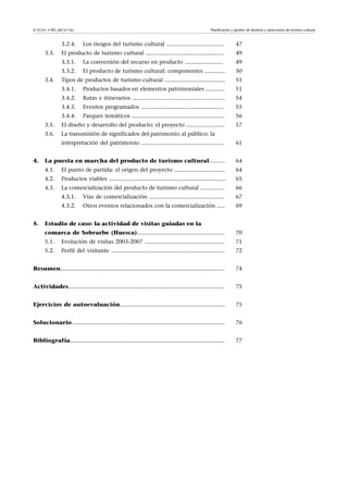 Planificación y gestión de destinos y atracciones de turismo cultural

© FUOC • PID_00151142

3.2.4.

47

El producto de turismo cultural .................................................

49

3.3.1.

La conversión del recurso en producto ........................

49

3.3.2.

3.3.

Los riesgos del turismo cultural ....................................

El producto de turismo cultural: componentes .............

50

Tipos de productos de turismo cultural ......................................

51

3.4.1.

Productos basados en elementos patrimoniales ............

51

3.4.2.

Rutas e itinerarios ..........................................................

54

3.4.3.

Eventos programados ....................................................

55

3.4.4.

Parques temáticos ..........................................................

56

3.5.

El diseño y desarrollo del producto: el proyecto ........................

57

3.6.

La transmisión de significados del patrimonio al público: la

3.4.

interpretación del patrimonio ....................................................

64

El punto de partida: el origen del proyecto ................................

64

4.2.

Productos viables .........................................................................

65

4.3.

La comercialización del producto de turismo cultural ...............

66

4.3.1.

Vías de comercialización ...............................................

67

4.3.2.
5.

La puesta en marcha del producto de turismo cultural..........
4.1.

4.

61

Otros eventos relacionados con la comercialización .....

69

Estudio de caso: la actividad de visitas guiadas en la
comarca de Sobrarbe (Huesca).......................................................

70

5.1.

Evolución de visitas 2003-2007 ..................................................

71

5.2.

Perfil del visitante .......................................................................

72

Resumen.......................................................................................................

74

Actividades..................................................................................................

75

Ejercicios de autoevaluación..................................................................

75

Solucionario................................................................................................

76

Bibliografía.................................................................................................

77

 