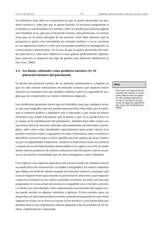 © FUOC • PID_00151142

14

Planificación y gestión de destinos y atracciones de turismo cultural

En definitiva, hace falta ser conscientes de que se quiere desarrollar un producto turístico y saber por qué se quiere hacerlo. Es necesario preguntarse si
el turismo es una finalidad en sí mismo o bien un medio para alcanzar alguna
otra finalidad. Si se opta por el desarrollo turístico del patrimonio, el turismo
tiene que ser la razón principal de las acciones. Hará falta entonces que la
propuesta se ajuste a las necesidades de consumo turístico y no se convierta
en un argumento retórico o solo una excusa para justificar la catalogación, la
conservación o preservación. En el caso de que se quiera prescindir del turismo para llevar a cabo estos objetivos es una apuesta perfectamente legítima,
pero entonces se requerirá otra tipo de gestión muy diferente (McKercher 
Du Cross, 2002).
1.3. Los bienes culturales como producto turístico (1). El
potencial turístico del patrimonio
El cálculo del potencial turístico de un atractivo patrimonial es complejo ya
que no solo incluye valoraciones de mercado (conocer qué aspectos hacen
atractivo su consumo) sino que también establece cuál es la capacidad de acogida que no compromete sus valores intrínsecos originales.
Las condiciones generales tienen que ser favorables para que cualquier recurso, por muy magnífico que sea, pueda funcionar bien. Hace falta, por lo tanto,
que el contexto político y legislativo sea el adecuado y que exista un marco
normativo que señale claramente qué se puede y qué no se puede hacer en
el campo de la turistificación del patrimonio. También hace falta contar con
una masa crítica de recursos culturales adecuadamente inventariados y protegidos, saber cómo están distribuidos espacialmente (para poder valorar si se
pueden constituir nodos, o agruparlos en rutas e itinerarios, redes o recintos) e
identificar recursos iconos, es decir aquéllos que son capaces de atraer visitantes por su singularidad. Finalmente, también es importante tener en cuenta el
conjunto de la actividad turística desarrollada en la región con el fin de poder
ubicar nuevos productos de turismo cultural (es más fácil poner nuevos recursos en un destino consolidado que en otros emergentes o poco visitados).
Con respecto a los aspectos específicos del recurso resulta de utilidad conocer
su estado físico de conservación, su solidez e integridad y los valores culturales
que refleja con el fin de valorar su grado de atracción turística y jerarquía, qué
cosas se requiere hacer para mejorar su potencial de atracción y qué impactos
causan los visitantes en los valores culturales evocados. En todo caso hay que
preguntarse si el uso actual del recurso es compatible con el turístico previsto
y si dicho uso está tolerado o bien representaría una invasión del espacio (como puede suceder en algunas catedrales o iglesias). El reto consiste, pues, en
desarrollar un adecuado producto turístico patrimonial pasando de una forma
original en la que no se tenía en cuenta el uso turístico a una forma final que
permita ofrecer una experiencia cultural adaptada a las necesidades de los turistas, explícitamente consumida.

Nota
Para hacer una aproximación
al potencial turístico es interesante valorar tanto los aspectos del contexto general en
los que se incluye el recurso
como los aspectos específicos
del mismo (Ho  McKercher,
2004).

 