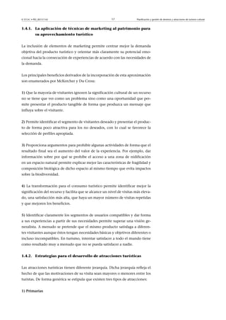 © FUOC • PID_00151142

17

Planificación y gestión de destinos y atracciones de turismo cultural

1.4.1. La aplicación de técnicas de marketing al patrimonio para
su aprovechamiento turístico
La inclusión de elementos de marketing permite centrar mejor la demanda
objetiva del producto turístico y orientar más claramente su potencial emocional hacia la consecución de experiencias de acuerdo con las necesidades de
la demanda.
Los principales beneficios derivados de la incorporación de esta aproximación
son enumerados por McKercher y Du Cross:
1) Que la mayoría de visitantes ignoren la significación cultural de un recurso
no se tiene que ver como un problema sino como una oportunidad que permite presentar el producto tangible de forma que produzca un mensaje que
influya sobre el visitante.
2) Permite identificar el segmento de visitantes deseado y presentar el producto de forma poco atractiva para los no deseados, con lo cual se favorece la
selección de perfiles apropiada.
3) Proporciona argumentos para prohibir algunas actividades de forma que el
resultado final sea el aumento del valor de la experiencia. Por ejemplo, dar
información sobre por qué se prohíbe el acceso a una zona de nidificación
en un espacio natural permite explicar mejor las características de fragilidad y
composición biológica de dicho espacio al mismo tiempo que evita impactos
sobre la biodiversidad.
4)La transformación para el consumo turístico permite identificar mejor la
significación del recurso y facilita que se alcance un nivel de visitas más elevado, una satisfacción más alta, que haya un mayor número de visitas repetidas
y que mejoren los beneficios.
5) Identificar claramente los segmentos de usuarios compatibles y dar forma
a sus experiencias a partir de sus necesidades permite superar una visión generalista. A menudo se pretende que el mismo producto satisfaga a diferentes visitantes aunque éstos tengan necesidades básicas y objetivos diferentes o
incluso incompatibles. En turismo, intentar satisfacer a todo el mundo tiene
como resultado muy a menudo que no se pueda satisfacer a nadie.
1.4.2. Estrategias para el desarrollo de atracciones turísticas
Las atracciones turísticas tienen diferente jerarquía. Dicha jerarquía refleja el
hecho de que las motivaciones de su visita sean mayores o menores entre los
turistas. De forma genérica se estipula que existen tres tipos de atracciones:
1)Primarias

 