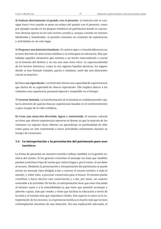 © FUOC • PID_00151142

21

Planificación y gestión de destinos y atracciones de turismo cultural

4)Enlazardirectamenteelpasadoconelpresente. La historia solo se consigue hacer viva cuando se pone un enlace del pasado con el presente, como
por ejemplo sucede en los parques temáticos de patrimonio donde se concentran diversas épocas en un solo recinto cerrado y, aunque consiste en visiones
idealizadas y tematizadas, se permite consumir un conjunto de experiencias
y actividades en un solo lugar.
5)Proponerunahistoriatriunfante. El carácter épico o triunfal diferencia un
recurso del resto de atracciones similares y la visita gana en relevancia. Hay que
trabajar aquellos elementos que remitan a un hecho trascendental o crucial
en la historia del destino y no sea uno más entre otros. La espectacularidad
de los hechos históricos, como lo son algunas batallas decisivas, los lugares
donde se han firmado tratados, pactos o similares, suele dar una dimensión
crucial al atractivo.
6) Hacerunespectáculo. Los festivales tienen una capacidad de supervivencia
que deriva de su capacidad de ofrecer espectáculo. Ello implica ofrecer a los
visitantes una experiencia personal especial e irrepetible en el tiempo.
7)Generarfantasía. La transformación de la fantasía en realidad permite captar la atención de quienes buscan experiencias basadas en el entretenimiento
o para escapar de la vida cotidiana.
8)Crearunaatraccióndivertida,ligerayentretenida.El turismo cultural
no tiene que ofrecer experiencias opresivas ni densas ya que la mayoría de los
visitantes no esperan tanto obtener un aprendizaje en profundidad de ellas
como pasar un rato entretenido o hacer actividades interesantes durante su
tiempo de vacaciones.
1.5. La interpretación y la presentación del patrimonio para usos
turísticos
La forma de presentar un atractivo turístico influye también en la gestión turística del mismo. Si los gestores controlan el mensaje eso hará que también
puedan controlar el tipo de turista que visita el lugar y, por lo tanto, el uso dado
al recurso. Mediante la presentación e interpretación del patrimonio se puede
enviar un mensaje claro dirigido a dar a conocer el recurso turístico a todo el
mundo, y sobre todo, a procurar conservarlo para el futuro. El turismo puede
contribuir a hacer efectiva esta conservación y a dar, por tanto, un carácter
sostenible a la actividad. De hecho, la interpretación tiene que estar vinculada
al turismo suave y a la sostenibilidad ya que tiene que permitir aconsejar y
advertir o guiar, más que vender, y tiene que facilitar la educación a través de
la visita y el turismo más que reproducir clichés. Este aspecto es clave en la interpretación de los recursos. La experiencia turística es mucho más que la mera
contemplación mecánica de una atracción. Sin una explicación adecuada, el

 