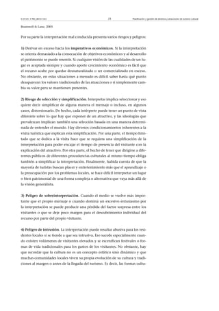 © FUOC • PID_00151142

23

Planificación y gestión de destinos y atracciones de turismo cultural

Bramwell  Lane, 2005

Por su parte la interpretación mal conducida presenta varios riesgos y peligros:
1) Derivar en exceso hacia los imperativoseconómicos. Si la interpretación
se orienta demasiado a la consecución de objetivos económicos y al desarrollo
el patrimonio se puede resentir. Si cualquier visión de las cualidades de un lugar es aceptada siempre y cuando aporte crecimiento económico es fácil que
el recurso acabe por quedar desnaturalizado o ser comercializado en exceso.
No obstante, en estas situaciones a menudo es difícil saber hasta qué punto
desaparecen los valores tradicionales de las atracciones o si simplemente cambia su valor pero se mantienen presentes.
2)Riesgodeselecciónysimplificación. Interpretar implica seleccionar y eso
quiere decir simplificar de alguna manera el mensaje o incluso, en algunos
casos, distorsionarlo. De hecho, cada intérprete puede tener un punto de vista
diferente sobre lo que hay que exponer de un atractivo, y las ideologías que
prevalezcan implican también una selección basada en una manera determinada de entender el mundo. Hay diversos condicionamientos inherentes a la
visita turística que explican esta simplificación. Por una parte, el tiempo limitado que se dedica a la visita hace que se requiera una simplificación de la
interpretación para poder encajar el tiempo de presencia del visitante con la
explicación del atractivo. Por otra parte, el hecho de tener que dirigirse a diferentes públicos de diferentes procedencias culturales al mismo tiempo obliga
también a simplificar la interpretación. Finalmente, habida cuenta de que la
mayoría de turistas buscan placer y entretenimiento más que el aprendizaje o
la preocupación por los problemas locales, se hace difícil interpretar un lugar
o bien patrimonial de una forma compleja o alternativa que vaya más allá de
la visión generalista.
3)Peligrodesobreinterpretación. Cuando el medio se vuelve más importante que el propio mensaje o cuando domina un excesivo entusiasmo por
la interpretación se puede producir una pérdida del factor sorpresa entre los
visitantes o que se deje poco margen para el descubrimiento individual del
recurso por parte del propio visitante.
4)Peligrodeintrusión. La interpretación puede resultar abusiva para los residentes locales si se tiende a que sea intrusiva. Eso sucede especialmente cuando existen volúmenes de visitantes elevados y se escenifican festivales o formas de vida tradicionales para los gustos de los visitantes. No obstante, hay
que recordar que la cultura no es un concepto estático sino dinámico y que
muchas comunidades locales viven su propia evolución de su cultura y tradiciones al margen o antes de la llegada del turismo. Es decir, las formas cultu-

 