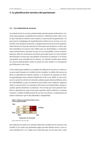 © FUOC • PID_00151142

25

Planificación y gestión de destinos y atracciones de turismo cultural

2. La planificación turística del patrimonio

2.1. La evaluación de recursos
La evaluación de los recursos patrimoniales permite generar indicadores concretos para preparar su planificación turística y reflexionar sobre cómo se tiene que vehicular la relación entre turismo y conservación del patrimonio. Un
paso previo al despliegue de la planificación turística de un recurso es su evaluación como producto potencial. La diagnosis previa de los recursos patrimoniales favorece la tarea de selección de éstos para usos turísticos; es decir, permite identificar los recursos más válidos para ser desarrollados y comercializados turísticamente, descartar los que no son aconsejables y hacer recomendaciones sobre las actuaciones necesarias para poder poner en valor turístico
determinados recursos que solo podrían convertirse en producto si se hiciera
una gestión muy esmerada de los mismos. Un método sencillo para evaluar
los recursos patrimoniales desde un punto de vista turístico es el propuesto
por McKercher y Du Cross.
Como medio para establecer un modelo de auditoría de recursos se confecciona una matriz basada en el análisis de dos variables: la solidez del recurso (es
decir, la capacidad de soportar turistas); y el atractivo de mercado (es decir,
la capacidad para atraer turistas) (McKercher  Du Cross, 2002). Si solo se tienen en cuenta los criterios de mercado acabarán apareciendo problemas serios
de sostenibilidad, ya que los elementos que actúan como impactos negativos
sobre la conservación o la naturaleza del recurso son despreciados siempre y
cuando aporten beneficios económicos. Por eso hay que tener presente también la capacidad de cada recurso para soportar visitas turísticas en número
creciente y admitir modificaciones de sus usos sin afectar o comprometer los
valores intrínsecos que le dan identidad y singularidad.
Tabla2.Matrizdepotencialturísticodelos
recursospatrimoniales

Fuente: McKercher  Du Cross, 2002

Para elaborar las matrices se analizan diferentes variables de los recursos (ved
la tabla 2), las cuales son puntuadas según una base binaria (sí/no) o una escala (valorada del 1 al 5 según unos intervalos que van de muy alto a muy

 