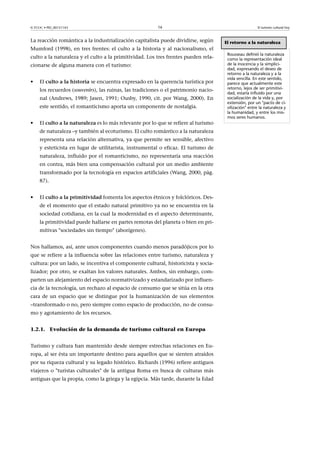 © FUOC • PID_00151143

16

La reacción romántica a la industrialización capitalista puede dividirse, según
Mumford (1998), en tres frentes: el culto a la historia y al nacionalismo, el
culto a la naturaleza y el culto a la primitividad. Los tres frentes pueden relacionarse de alguna manera con el turismo:
•

El cultoalahistoria se encuentra expresado en la querencia turística por
los recuerdos (souvenirs), las ruinas, las tradiciones o el patrimonio nacional (Andrews, 1989; Jasen, 1991; Ousby, 1990, cit. por Wang, 2000). En
este sentido, el romanticismo aporta un componente de nostalgia.

•

El cultoalanaturaleza es lo más relevante por lo que se refiere al turismo
de naturaleza –y también al ecoturismo. El culto romántico a la naturaleza
representa una relación alternativa, ya que permite ser sensible, afectivo
y esteticista en lugar de utilitarista, instrumental o eficaz. El turismo de
naturaleza, influido por el romanticismo, no representaría una reacción
en contra, más bien una compensación cultural por un medio ambiente
transformado por la tecnología en espacios artificiales (Wang, 2000, pàg.
87).

•

El cultoalaprimitividad fomenta los aspectos étnicos y folclóricos. Desde el momento que el estado natural primitivo ya no se encuentra en la
sociedad cotidiana, en la cual la modernidad es el aspecto determinante,
la primitividad puede hallarse en partes remotas del planeta o bien en primitivas sociedades sin tiempo (aborígenes).

Nos hallamos, así, ante unos componentes cuando menos paradójicos por lo
que se refiere a la influencia sobre las relaciones entre turismo, naturaleza y
cultura: por un lado, se incentiva el componente cultural, historicista y socializador; por otro, se exaltan los valores naturales. Ambos, sin embargo, comparten un alejamiento del espacio normativizado y estandarizado por influencia de la tecnología, un rechazo al espacio de consumo que se sitúa en la otra
cara de un espacio que se distingue por la humanización de sus elementos
–transformado o no, pero siempre como espacio de producción, no de consumo y agotamiento de los recursos.
1.2.1. Evolución de la demanda de turismo cultural en Europa
Turismo y cultura han mantenido desde siempre estrechas relaciones en Europa, al ser ésta un importante destino para aquellos que se sienten atraídos
por su riqueza cultural y su legado histórico. Richards (1996) refiere antiguos
viajeros o turistas culturales de la antigua Roma en busca de culturas más
antiguas que la propia, como la griega y la egipcia. Más tarde, durante la Edad

El turismo cultural hoy

El retorno a la naturaleza
Rousseau definió la naturaleza
como la representación ideal
de la inocencia y la simplicidad, expresando el deseo de
retorno a la naturaleza y a la
vida sencilla. En este sentido,
parece que actualmente este
retorno, lejos de ser primitividad, estaría influido por una
socialización de la vida y, por
extensión, por un pacto de civilización entre la naturaleza y
la humanidad, y entre los mismos seres humanos.

 