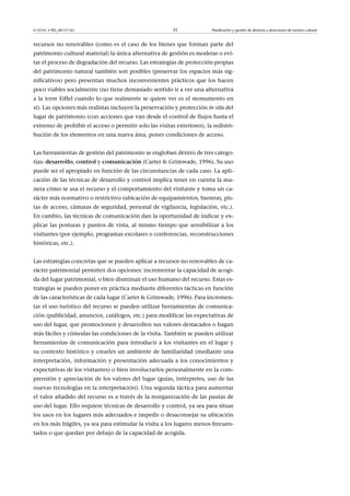 © FUOC • PID_00151142

35

Planificación y gestión de destinos y atracciones de turismo cultural

recursos no renovables (como es el caso de los bienes que forman parte del
patrimonio cultural material) la única alternativa de gestión es moderar o evitar el proceso de degradación del recurso. Las estrategias de protección propias
del patrimonio natural también son posibles (preservar los espacios más significativos) pero presentan muchos inconvenientes prácticos que los hacen
poco viables socialmente (no tiene demasiado sentido ir a ver una alternativa
a la torre Eiffel cuando lo que realmente se quiere ver es el monumento en
sí). Las opciones más realistas incluyen la preservación y protección in situ del
lugar de patrimonio (con acciones que van desde el control de flujos hasta el
extremo de prohibir el acceso o permitir solo las visitas exteriores), la redistribución de los elementos en una nueva área, poner condiciones de acceso.
Las herramientas de gestión del patrimonio se engloban dentro de tres categorías: desarrollo, control y comunicación (Carter  Grimwade, 1996). Su uso
puede ser el apropiado en función de las circunstancias de cada caso. La aplicación de las técnicas de desarrollo y control implica tener en cuenta la manera cómo se usa el recurso y el comportamiento del visitante y toma un carácter más normativo o restrictivo (ubicación de equipamientos, barreras, pistas de acceso, cámaras de seguridad, personal de vigilancia, legislación, etc.).
En cambio, las técnicas de comunicación dan la oportunidad de indicar y explicar las posturas y puntos de vista, al mismo tiempo que sensibilizar a los
visitantes (por ejemplo, programas escolares o conferencias, reconstrucciones
históricas, etc.).
Las estrategias concretas que se pueden aplicar a recursos no renovables de carácter patrimonial permiten dos opciones: incrementar la capacidad de acogida del lugar patrimonial, o bien disminuir el uso humano del recurso. Estas estrategias se pueden poner en práctica mediante diferentes tácticas en función
de las características de cada lugar (Carter  Grimwade, 1996). Para incrementar el uso turístico del recurso se pueden utilizar herramientas de comunicación (publicidad, anuncios, catálogos, etc.) para modificar las expectativas de
uso del lugar, que promocionen y desarrollen sus valores destacados o hagan
más fáciles y cómodas las condiciones de la visita. También se pueden utilizar
herramientas de comunicación para introducir a los visitantes en el lugar y
su contexto histórico y crearles un ambiente de familiaridad (mediante una
interpretación, información y presentación adecuada a los conocimientos y
expectativas de los visitantes) o bien involucrarlos personalmente en la comprensión y apreciación de los valores del lugar (guías, intérpretes, uso de las
nuevas tecnologías en la interpretación). Una segunda táctica para aumentar
el valor añadido del recurso es a través de la reorganización de las pautas de
uso del lugar. Ello requiere técnicas de desarrollo y control, ya sea para situar
los usos en los lugares más adecuados e impedir o desaconsejar su ubicación
en los más frágiles, ya sea para estimular la visita a los lugares menos frecuentados o que quedan por debajo de la capacidad de acogida.

 