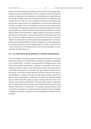 © FUOC • PID_00151142

36

Planificación y gestión de destinos y atracciones de turismo cultural

Para llevar a cabo estrategias orientadas a la reducción del uso del lugar de patrimonio las tácticas más habituales son dos. La primera es intentar reducir el
atractivo del lugar para el uso turístico, ya sea modificando las expectativas de
uso del lugar (usando técnicas de comunicación basadas en la publicidad, fijar
condiciones de la visita, etc.), ya sea mediante mecanismos de control (como
fijar un precio para el acceso, los equipamientos y servicios que desincentive
la visita). La segunda vía es incrementar la atracción de otros espacios patrimoniales para descongestionar aquellos que se quieran proteger mejor. En este
caso se pueden usar tanto técnicas de comunicación (información, anuncios)
para aconsejar la visita alternativa a lugares similares o promover los valores y
atracciones de otros lugares, como usar herramientas de desarrollo que faciliten el acceso a los lugares alternativos (construcción de accesos y carreteras),
mejoren la experiencia de la visita (proporcionar equipamientos y servicios) o
generen nuevas oportunidades recreativas en lugares con escasos equipamientos turísticos (creación de nuevos equipamientos y servicios, construcción de
centros interactivos y de interpretación, uso de nuevas tecnologías en la presentación del patrimonio, etc.).
2.4. La comercialización de productos y destinos de patrimonio
Uno de los dilemas que plantea la gestión cultural del patrimonio es hasta qué
punto el uso turístico y la comercialización del bien se pueden compatibilizar
con su conservación. A menudo, la preparación de estrategias para la venta
turística del producto patrimonial se equipara a una pérdida de los valores
intrínsecos del bien cultural a causa del consumo masivo que pueda derivarse de dicha venta turística. No obstante, hay que entender muy bien que la
promoción y uso turístico comercializado de un bien cultural no tiene que ser
una finalidad en sí misma, sino solo un medio para conseguir objetivos de
gestión mucho más amplios. La aplicación de técnicas de marketing facilita
que el producto ofrecido se haga un lugar y consiga tener éxito entre la demanda ya que permite la identificación clara del producto básico, la selección
de los mercados potenciales más adecuados y el planteamiento correcto de los
objetivos financieros y no financieros. Un mensaje adecuado permite evitar
a los públicos indeseados, los cuales generarían experiencias poco apropiadas
y obligarían a presentar el producto de forma impropia para satisfacer sus necesidades.

 