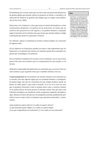 © FUOC • PID_00151142

37

Planificación y gestión de destinos y atracciones de turismo cultural

El marketing, por lo tanto, tiene que ser visto como una parte más del proceso
de gestión global que permite enfocar el producto al cliente y contribuir a la
obtención de objetivos de gestión más amplios que su simple venta (McKercher  Du Cross, 2002).
Seleccionar a los visitantes es clave para tener el control del producto y evitar
consecuencias desastrosas. Los gestores de las atracciones no tienen que ser
reactivos sino proactivos en este aspecto, y no pueden limitarse a responder
según la iniciativa de los clientes sino que tienen que intentar liderar o dirigir
la demanda que mejor los represente e interese.
No obstante, aplicar el marketing al turismo cultural implica ser consciente
de algunos retos:
1) Los objetivos no financieros pueden ser tanto o más importantes que los
financieros y el aumento del número de visitantes puede llevar asociados impactos que contradigan a los primeros.
2) Los residentes comparten los recursos con los visitantes, con lo cual se hace
preciso dar unos usos turísticos que no comprometan los usos locales, o a la
inversa.
3) Muchos responsables del patrimonio no entienden que su recurso tiene un
valor turístico y que la gestión tiene que ir también referida a este uso.
El posicionamiento de los productos de turismo cultural en los mercados no
es sencillo, pero hay algunas reglas que nos ayudarán bastante a conseguirlo.
En primer lugar, hay que ser conscientes de que ningún producto puede ser
bueno en todas partes y para todo el mundo. Si se cae en el error de creer
que el producto interesará a todo el mundo tanto como a nosotros mismos
no se podrá enfocar de forma precisa el mensaje central. Hay que hacer una
reflexión estratégica con claridad de visión, propuestas originales, disciplina y
rigor. Plantear al inicio del proceso seis preguntas sencillas posiblemente permitirá conocer mejor cuál es el producto que queremos desarrollar y comercializar:
¿Qué productos quiero ofrecer? ¿Y cuáles no quiero ofrecer?
¿A qué mercados quiero llegar? ¿Y a cuáles no quiero llegar?
¿Con qué competidores me enfrentaré? ¿Y con cuáles no me enfrentaré?

Nota
De hecho, el marketing tiene
tanto que ver con ayudar al
público a disfrutar de su experiencia como con convencer a
determinados segmentos de la
demanda para que no use el
producto. En este último caso
se habla de demarketing, es
decir, de aplicar prácticas destinadas a reducir la demanda,
transferirla entre temporadas
o traspasar la presión de la frecuentación desde los entornos
más frágiles a los más sólidos.

 