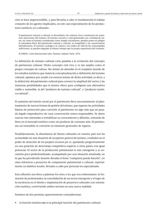© FUOC • PID_00151142

41

Planificación y gestión de destinos y atracciones de turismo cultural

ción se hace imprescindible, y para llevarlas a cabo es fundamental el trabajo
conjunto de los agentes implicados, en este caso especialmente de los productores turísticos y/o culturales.
El patrimonio natural y cultural, la diversidad y las culturas vivas constituyen los máximos atracciones del turismo. El turismo excesivo o mal gestionado con cortedad de miras, así como el turismo considerado como simple crecimiento, pueden poner en peligro
la naturaleza física del patrimonio natural y cultural, su integridad y sus características
identificativas. El entorno ecológico, la cultura y los estilos de vida de las comunidades
anfitrionas, se pueden degradar al mismo tiempo que la propia experiencia del visitante.
ICOMOS, Carta Internacional sobre Turismo Cultural. París, 1976

La definición de turismo cultural corre paralela a la evolución del concepto
de patrimonio cultural. Dicho concepto está vivo y es tan amplio como el
propio concepto de cultura. Sin ánimo de abundar en el complejo mundo de
los estudios turísticos que tratan la conceptualización y definición del turismo
cultural, optamos por acudir a la esencia misma de dicha actividad, es decir, a
la definición del patrimonio cultural para conocer la amplitud del sector y las
inmensas posibilidades que el mismo ofrece para configurar una alternativa
viable y sostenible, la del producto de turismo cultural, o producto turístico-cultural.
El aumento del interés social por el patrimonio lleva necesariamente al planteamiento de nuevas formas de gestión del mismo, que superan las actividades
básicas de protección para convertir el patrimonio en algo más que un pesado legado improductivo de cuya conservación somos responsables. Se abren
nuevas vías orientadas a rentabilizar su conocimiento y difusión, entrando de
lleno en el mercado turístico como un producto de consumo más. El patrimonio así entendido se convierte en elemento generador de riqueza.
Paradójicamente, la abundancia de bienes culturales en nuestro país nos ha
acomodado en una situación de receptores pasivos de turismo, confiados en el
poder de atracción de los propios recursos per se, quedando progresivamente
en una posición de desventaja competitiva respecto a otros países con igual
potencial. El sector de la producción patrimonial es aún emergente y se encuentra poco profesionalizado, acompañado por una situación arrastrada, en
la que ha prevalecido durante décadas el lema cualquiera puede hacerlo, en
clara referencia a proyectos de componente patrimonial o cultural, especialmente en ámbitos locales, llevados a cabo por personal no especializado.
Esta reflexión nos lleva a plantear los retos a los que nos enfrentamos: la formación de profesionales, la consolidación de un sector emergente y el logro de
la excelencia en el diseño e implantación de proyectos culturales con orientación turística, conviviendo ambos sectores en una nueva realidad.
Partimos de dos premisas aparentemente contradictorias:
•

la función turística no es la principal función del patrimonio cultural.

 