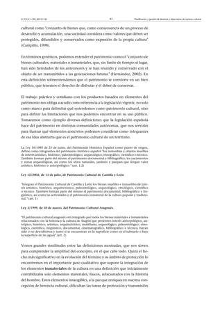 © FUOC • PID_00151142

43

Planificación y gestión de destinos y atracciones de turismo cultural

cultural como conjunto de bienes que, como consecuencia de un proceso de
desarrollo y acumulación, una sociedad considera como valores que deben ser
protegidos, difundidos y conservados como expresión de la propia cultura
(Campillo, 1998).
En términos genéricos, podemos entender el patrimonio como el conjunto de
bienes culturales, materiales o inmateriales, que, sin límite de tiempo ni lugar,
han sido heredados de los antecesores y se han reunido y conservado con el
objeto de ser transmitidos a las generaciones futuras (Hernández, 2002). En
esta definición sobreentendemos que el patrimonio se convierte en un bien
público, que tenemos el derecho de disfrutar y el deber de conservar.
El trabajo práctico y cotidiano con los productos basados en elementos del
patrimonio nos obliga a acudir como referencia a la legislación vigente, no solo
como marco para delimitar qué entendemos como patrimonio cultural, sino
para definir las limitaciones que nos podemos encontrar en su uso público.
Tomaremos como ejemplo diversas definiciones que la legislación española
hace del patrimonio en distintas comunidades autónomas, que nos servirán
para ilustrar qué elementos concretos podemos considerar como integrantes
de esa idea abstracta que es el patrimonio cultural de un territorio.
La Ley 16/1985 de 25 de junio, del Patrimonio Histórico Español como punto de origen,
define como integrantes del patrimonio histórico español los inmuebles y objetos muebles
de interés artístico, histórico, paleontológico, arqueológico, etnográfico, científico o técnico.
También forman parte del mismo el patrimonio documental y bibliográfico, los yacimientos
y zonas arqueológicas, así como los sitios naturales, jardines y parques que tengan valor
artístico, histórico o antropológico. (art. 1.2)
Ley12/2002,de11dejulio,dePatrimonioCulturaldeCastillayLeón
Integran el Patrimonio Cultural de Castilla y León los bienes muebles e inmuebles de interés artístico, histórico, arquitectónico, paleontológico, arqueológico, etnológico, científico
o técnico. También forman parte del mismo el patrimonio documental, bibliográfico y lingüístico, así como las actividades y el patrimonio inmaterial de la cultura popular y tradicional. (art. 1)
Ley3/1999,de10demarzo,delPatrimonioCulturalAragonés.
El patrimonio cultural aragonés está integrado por todos los bienes materiales e inmateriales
relacionados con la historia y la cultura de Aragón que presenten interés antropológico, antrópico, histórico, artístico, arquitectónico, mobiliario, arqueológico, paleontológico, etnológico, científico, lingüístico, documental, cinematográfico, bibliográfico o técnico, hayan
sido o no descubiertos y tanto si se encuentran en la superficie como en el subsuelo o bajo
la superficie de las aguas.(art. 2)

Vemos grandes similitudes entre las definiciones mostradas, que nos sirven
para comprender la amplitud del concepto, en el que cabe todo. Quizá el hecho más significativo en la evolución del término y su ámbito de protección lo
encontremos en el importante paso cualitativo que supone la integración de
los elementos inmateriales de la cultura en una definición que inicialmente
contabilizaba solo elementos materiales, físicos, relacionados con la historia
del hombre. Estos elementos intangibles, a la par que enriquecen nuestra concepción de herencia cultural, dificultan las tareas de protección y transmisión

 