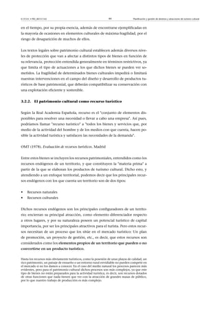 © FUOC • PID_00151142

44

Planificación y gestión de destinos y atracciones de turismo cultural

en el tiempo, por su propia esencia, además de encontrarse ejemplificadas en
la mayoría de ocasiones en elementos culturales de máxima fragilidad, por el
riesgo de desaparición de muchos de ellos.
Los textos legales sobre patrimonio cultural establecen además diversos niveles de protección que van a afectar a distintos tipos de bienes en función de
su relevancia, protección entendida generalmente en términos restrictivos, ya
que limita el tipo de actuaciones a los que dichos bienes se pueden ver sometidos. La fragilidad de determinados bienes culturales impedirá o limitará
nuestras intervenciones en el campo del diseño y desarrollo de productos turísticos de base patrimonial, que deberán compatibilizar su conservación con
una explotación eficiente y sostenible.
3.2.2. El patrimonio cultural como recurso turístico
Según la Real Academia Española, recurso es el conjunto de elementos disponibles para resolver una necesidad o llevar a cabo una empresa. Así pues,
podríamos llamar recurso turístico a todos los bienes y servicios que, por
medio de la actividad del hombre y de los medios con que cuenta, hacen posible la actividad turística y satisfacen las necesidades de la demanda.
OMT (1978). Evaluación de recursos turísticos. Madrid
Entre estos bienes se incluyen los recursos patrimoniales, entendidos como los
recursos endógenos de un territorio, y que constituyen la materia prima a
partir de la que se elaboran los productos de turismo cultural. Dicho esto, y
atendiendo a un enfoque territorial, podemos decir que los principales recursos endógenos con los que cuenta un territorio son de dos tipos:
•

Recursos naturales

•

Recursos culturales

Dichos recursos endógenos son los principales configuradores de un territorio; encierran su principal atracción, como elemento diferenciador respecto
a otros lugares, y por su naturaleza poseen un potencial turístico de capital
importancia, por ser los principales atractivos para el turista. Pero estos recursos necesitan de un proceso que los sitúe en el mercado turístico: Un plan
de promoción, un proyecto de gestión, etc., es decir, que estos recursos son
considerados como los elementospropiosdeunterritorioquepuedenono
convertirseenunproductoturístico.
Hasta los recursos más obviamente turísticos, como la posesión de unas playas de calidad, un
rico patrimonio, un paisaje de ensueño o un entorno rural envidiable no pueden competir en
el mercado si no los damos a conocer. En el caso del medio natural los procesos parecen más
evidentes, pero para el patrimonio cultural dichos procesos son más complejos, ya que este
tipo de bienes no están preparados para la actividad turística, es decir, son recursos dotados
de otras funciones que nada tienen que ver con la atracción de grandes masas de público,
por lo que nuestro trabajo de producción es más complejo.

 
