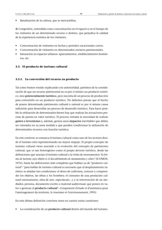 © FUOC • PID_00151142

•

49

Planificación y gestión de destinos y atracciones de turismo cultural

Banalización de la cultura, que se mercantiliza.

4) Congestión, entendida como concentración en el espacio y en el tiempo de
los visitantes de un determinado recurso o destino, que perjudica la calidad
de la experiencia turística de los visitantes.
•

Concentración de visitantes en fechas y períodos vacacionales cortos.

•

Concentración de visitantes en determinados enclaves patrimoniales.

•

Saturación en espacios urbanos: aparcamientos, establecimientos hosteleros, etc.

3.3. El producto de turismo cultural

3.3.1. La conversión del recurso en producto
Tal como hemos venido explicando con anterioridad, partimos de la consideración de que un recurso patrimonial no es por sí mismo un producto turístico, sino potencialmenteturístico, pero necesita de un proceso de producción
para convertirlo en un producto turístico. No debemos pensar que el hecho
de poseer determinado patrimonio cultural o natural es por sí mismo causa
suficiente para desarrollar un proceso de desarrollo turístico. Para hacer posible la utilización de determinados bienes hay que realizar las actuaciones precisas de puesta en valor turístico. El proceso entraña la necesidad de realizar
gastoseinversiones y, además, genera unos impactos inevitables que deben
ser valorados en su justa medida y que pueden condicionar la utilización de
determinados recursos con función turística.
En este contexto se enmarca el turismo cultural como uno de los sectores donde el turismo está experimentando un mayor empuje. El propio concepto de
turismo cultural viene asociado a la evolución del concepto de patrimonio
cultural, que es tan heterogéneo como el propio devenir turístico, desde las
definiciones que asocian el turismo cultural a la visita de monumentos la forma de turismo cuyo objeto es el descubrimiento de monumentos y sitios (ICOMOS,
1976), hasta las definiciones más completas que hablan ya de producto cultural: para hablar de turismo cultural es necesario que al desplazamiento turístico se añadan tres condiciones: el deseo de cultivarse, conocer y comprender los objetos, las obras y los hombres; el consumo de una prestación cultural (monumento, obra de arte, espectáculo...); y la intervención de un mediador, persona, documento escrito o material audiovisual, que ponen en valor o generan el productocultural. (Grupement d'etude et d'assistance pour
l'aménagement du territoire, le tourisme et l'environnement, 1993)
En esta última definición conviene tener en cuenta varias cuestiones:
•

La consideración de un productocultural dentro del mundo del turismo.

 