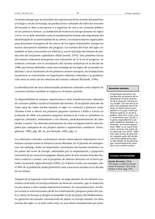 18

© FUOC • PID_00151143

El turismo cultural hoy

Al mismo tiempo que se extendían las experiencias de los turistas del grand tour
a lo largo y ancho de Europa, las producciones culturales de todos los rincones
del mundo se iban a incorporar y a organizar de cara a un consumo público
en los primeros museos. La fundación de museos en Europa durante los siglos
XVIII y XIX se debe entender como la manifestación formal más importante del

ideal burgués de la universalidad de la cultura. Los museos fueron organizados
para demostrar el progreso de las artes y de los logros industriales, aunque no
fueron únicamente símbolos del progreso. Los turistas del París del siglo

XIX

también se iban a encontrar con fábricas y con lo más bajo del sistema de producción del incipiente capitalismo (MacCannell, 1976). Esta primitiva forma
del turismo industrial presuponía una valoración de la fe en el progreso, en
evidente contraste con el crecimiento del turismo industrial en la década de
1980, que fueron definidos como una nostalgia de los logros de un pasado industrial. Con el nacimiento de los primeros museos europeos, las instalaciones
museísticas se convertirían en importantes símbolos culturales y su proliferación sería el centro de los esfuerzos del turismo cultural (Richards, 1996).
La identificación de unos determinados productos culturales como objetos de
consumo turístico también se origina en el mismo período.
La disponibilidad de museos, exposiciones y otras manifestaciones culturales
de consumo público ayudó al estímulo del turismo. El incipiente mercado de
viajes para las clases medias durante el siglo

XIX

estimuló a pioneros como

Thomas Cook a ofrecer los primeros paquetes turísticos a Italia y Grecia en
la década de 1860. Los primeros paquetes turísticos de Cook se centraban en
aspectos culturales, estimulando a sus clientes, predominantemente de clase
media, a ejercer sus absurdas pretensiones de estar en lugares mucho más alejados que cualquiera de sus propios sueños o aspiraciones cotidianas (Swinglehurst, 1982, pág. 48, cit. por Richads, 1996, pág. 7).
Los estímulos culturales continuaron siendo relativamente importantes en el
turismo europeo hasta la Primera Guerra Mundial. En el período de entreguerras, sin embargo, hubo un importante crecimiento del turismo doméstico en

Atracción turística
El historiador americano Daniel Boorstin se lamenta del relativamente reciente fenómeno de la atracción turística pura y simple. Con frecuencia no
tiene otro propósito que el de
atraer el interés hacia su propietario o a su país. Como podríamos esperar, el uso de la
palabra atracción como cosa
o característica que retrata a
la gente; especialmente cualquier exhibición divertida o interesante, se remonta apenas
hacia 1862. Es un nuevo fenómeno: la forma más pobre de
la cultura de una nación. Hallamos estas formas de atracción
en cualquier parte del mundo
–de escasa significación para
la vida interior de las personas,
pero maravillosamente rentables como confort turístico.

los países del norte de Europa, estimulado por la implantación y progresiva
extensión de las vacaciones pagadas. Buena parte de este turismo buscaba destinos costeros o rurales, con el propósito de obtener descanso en el breve período vacacional. Según Richards (1996), en el Reino Unido, por ejemplo, sólo
el 30% de la población podía permitirse unas vacaciones anuales en la década
de los treinta.
Después de la Segunda Guerra Mundial, un largo período de crecimiento económico sostenido en Europa estimuló un boom de consumo, que se traduciría
en una mayor y más variada experiencia turística. En una primera fase, los flujos turísticos internacionales desde los relativamente prósperos países del norte y centro de Europa se dirigen al asequible sol de las playas del Mediterráneo.
La aparición del turismo internacional de masas en Europa durante los años
sesenta del siglo

XX

se basó sobre todo en una oferta estandarizada por parte

Lectura recomendada
DanielBoorstin (1964).
The Image: a Guide to Pseudoevents in America. New York:
Harper  Row (pág. 103).

 