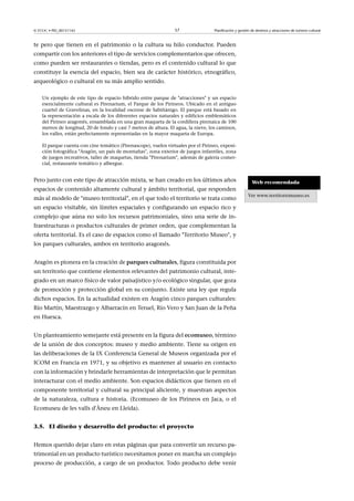 © FUOC • PID_00151142

57

Planificación y gestión de destinos y atracciones de turismo cultural

te pero que tienen en el patrimonio o la cultura su hilo conductor. Pueden
compartir con los anteriores el tipo de servicios complementarios que ofrecen,
como pueden ser restaurantes o tiendas, pero es el contenido cultural lo que
constituye la esencia del espacio, bien sea de carácter histórico, etnográfico,
arqueológico o cultural en su más amplio sentido.
Un ejemplo de este tipo de espacio híbrido entre parque de atracciones y un espacio
esencialmente cultural es Pirenarium, el Parque de los Pirineos. Ubicado en el antiguo
cuartel de Gravelinas, en la localidad oscense de Sabiñánigo. El parque está basado en
la representación a escala de los diferentes espacios naturales y edificios emblemáticos
del Pirineo aragonés, ensamblada en una gran maqueta de la cordillera pirenaica de 100
metros de longitud, 20 de fondo y casi 7 metros de altura. El agua, la nieve, los caminos,
los valles, están perfectamente representadas en la mayor maqueta de Europa.
El parque cuenta con cine temático (Pirenascope), vuelos virtuales por el Pirineo, exposición fotográfica Aragón, un país de montañas, zona exterior de juegos infantiles, zona
de juegos recreativos, taller de maquetas, tienda Pirenarium, además de galería comercial, restaurante temático y albergue.

Pero junto con este tipo de atracción mixta, se han creado en los últimos años
espacios de contenido altamente cultural y ámbito territorial, que responden
más al modelo de museo territorial, en el que todo el territorio se trata como
un espacio visitable, sin límites espaciales y configurando un espacio rico y
complejo que aúna no solo los recursos patrimoniales, sino una serie de infraestructuras o productos culturales de primer orden, que complementan la
oferta territorial. Es el caso de espacios como el llamado Territorio Museo, y
los parques culturales, ambos en territorio aragonés.
Aragón es pionera en la creación de parquesculturales, figura constituida por
un territorio que contiene elementos relevantes del patrimonio cultural, integrado en un marco físico de valor paisajístico y/o ecológico singular, que goza
de promoción y protección global en su conjunto. Existe una ley que regula
dichos espacios. En la actualidad existen en Aragón cinco parques culturales:
Río Martín, Maestrazgo y Albarracín en Teruel, Río Vero y San Juan de la Peña
en Huesca.
Un planteamiento semejante está presente en la figura del ecomuseo, término
de la unión de dos conceptos: museo y medio ambiente. Tiene su origen en
las deliberaciones de la IX Conferencia General de Museos organizada por el
ICOM en Francia en 1971, y su objetivo es mantener al usuario en contacto
con la información y brindarle herramientas de interpretación que le permitan
interacturar con el medio ambiente. Son espacios didácticos que tienen en el
componente territorial y cultural su principal aliciente, y muestran aspectos
de la naturaleza, cultura e historia. (Ecomuseo de los Pirineos en Jaca, o el
Ecomuseu de les valls d'Àneu en Lleida).
3.5. El diseño y desarrollo del producto: el proyecto
Hemos querido dejar claro en estas páginas que para convertir un recurso patrimonial en un producto turístico necesitamos poner en marcha un complejo
proceso de producción, a cargo de un productor. Todo producto debe venir

Web recomendada
Ver www.territoriomuseo.es

 