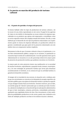 © FUOC • PID_00151142

64

Planificación y gestión de destinos y atracciones de turismo cultural

4. La puesta en marcha del producto de turismo
cultural

4.1. El punto de partida: el origen del proyecto
Ya hemos hablado sobre los tipos de productores de turismo cultural, y de
la escasez de una oferta especializada en este sector. El papel de las agencias
de viajes en este ámbito lo desempeñan un escaso número de empresas especializadas en un producto que apenas está empezando a consolidarse como
un sector específico dentro del complejo mundo del turismo. Por ello, es más
habitual que el desarrollo de este tipo de productos relacionados con el patrimonio quede en manos de empresas dedicadas a la producción cultural en
general, considerando que gran parte de los proyectos relacionados con este
ámbito tiene un componente turístico implícito.
Retomamos la idea de que el turismo cultural se basa en el patrimonio, y como bien eminentemente público, aunque no en exclusiva, el patrimonio se
encuentra bajo la tutela de la administración. Con ello queremos decir que la
Administración se encuentra en un alto porcentaje detrás de la mayor parte
de proyectos de promoción turística que podemos encontrar en el territorio.
La mayor parte de estos proyectos tienen una justificación en la necesidad
de muchos territorios, especialmente a pequeña escala (comarca, municipios,
etc.), de crear estrategias de promoción turística que sirvan para dinamizar
económicamente el territorio, en la creencia de que la actividad turística es
garantía de desarrollo económico.
Al margen de la veracidad de esta creencia, la situación real y cotidiana ante
la que nos encontramos se concreta en la demanda de encargos específicos de
iniciativa pública para crear planes de desarrollo turístico o productos específicos que atraigan turismo hacia sus territorios. Tenemos entonces, por un lado,
un nutrido grupo de clientes potenciales que se extiende por todo el territorio, además de multiplicarse en función del tipo de adscripción administrativa
de que se trate: municipios, comarcas, provincias, comunidades autónomas,
quedando unas englobadas dentro de otras. Esta circunstancia, si bien multiplica las posibilidades productivas en este sector, puede crear confusión en la
oferta de múltiples productos con base en los mismos recursos o destinos.

 