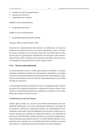 © FUOC • PID_00151142

•

empresas de incentivos

•

Planificación y gestión de destinos y atracciones de turismo cultural

centrales de reservas independientes

•

67

organizadores de congresos

Canal2: con dos intermediarios
•

turoperador (mayorista)

Canal3: con tres intermediarios
•

turoperador-agencia-atracción cultural

(Vázquez, 2005, en Ramos Lizana, 2007).
El proceso de comercialización del producto es la última fase en el proceso
productivo del turismo cultural y no la menos importante, ya que es el medio
de colocar un producto en el mercado, puesto que un destino que no está a
la vista, que no se promociona, simplemente no existe para el gran turismo
(Ramos Lizana, 2007). Podemos crear un producto excelente, pero si no incluye estrategias de comercialización no tiene ningún sentido.
4.3.1. Vías de comercialización
La comercialización directa es viable para productos destinados a mercados
pequeños o medianos, mientras que para productos destinados a un amplio
mercado es necesaria generalmente la participación de intermediarios. La aparición de intermediarios eleva los costes de comercialización por la necesidad
del pago de comisiones.
La comercialización directa puede servirse de una variedad de medios a utilizar
por parte de los pequeños productores o empresas del turismo cultural. Estos
medios de comercialización pueden ser utilizados en exclusiva o bien combinados para ampliar su radio de acción:
1)Realizacióndematerialimpreso
Folletos, guías, carteles, etc., son uno de los medios más habituales, por la facilidad de distribución y sus costes relativamente moderados. Gran parte de
los productos culturales de orientación turística van acompañados de estos
materiales como medio inicial de publicidad. Será necesario cumplir unos requisitos mínimos que extiendan la calidad del producto a sus materiales de
promoción. El diseño deberá cuidarse al máximo y contendrá la imagen-logo o
lema del producto para captar la atención. La estética deberá responder a unos
parámetros que coincidan con el contenido del producto ofertado, de manera
que producto y material promocional constituyan un todo homogéneo.

 