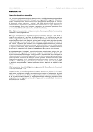© FUOC • PID_00151142

76

Planificación y gestión de destinos y atracciones de turismo cultural

Solucionario
Ejercicios de autoevaluación
1. El concepto de patrimonio protegido pone el acento y su preocupación en la conservación
y valoración de los bienes culturales. Se trata de una etapa inicial en la gestión del patrimonio y se fundamenta en la protección del mismo, anteriormente desprotegido. El concepto
de patrimonio infinito es posterior e intenta ir más allá de la protección de los elementos
patrimoniales más significativos y dar cobertura a un número mucho mayor de bienes y recursos, ya que parte de una visión ampliada y panorámica del patrimonio que incluye tanto
los bienes materiales muebles e inmuebles como los inmateriales.
2. Los objetivos fundamentales son la conservación, el acceso generalizado, la educación y
la relevancia social del patrimonio.
3. Hay que tener presente que el patrimonio para usos turísticos tiene que ir más allá de su
conservación y exposición y ser capaz de generar beneficios. Para obtenerlos hay que proporcionar experiencias auténticas fundamentadas en el entretenimiento a través de la visita
turística del bien cultural. Hay que tener presente que el turismo es una actividad orientada
a la demanda y, por lo tanto, la visita turística se tiene que edificar a partir de atracciones de
base cultural. Finalmente, hay que saber seleccionar los recursos idóneos para su conversión
en producto turístico atendiendo a su potencial turístico. Los bienes que no pueden cumplir
los requisitos anteriores es mejor preservarlos del turismo para evitar pérdidas económicas
de explotación o la aparición de impactos indeseados por razones de la visita turística.
4. Aunque a menudo se entiende la estandarización como una pérdida de autenticidad, una
simplificación de la experiencia turística y una vía para la comercialización abusiva de los
recursos patrimoniales, bien aplicada, resulta una técnica imprescindible para poder poner en
valor turístico un bien patrimonial respetando los requerimientos para su óptima explotación
turística, y ofrecer una calidad de visita que limite la aparición de impactos negativos sobre
el patrimonio expuesto. Así, la estandarización permite un mayor control sobre la visita;
contribuye a sintetizar lo que es importante para el turista dejando de lado lo prescindible
en razón del tiempo dedicado a la visita; y también favorece la gestión de flujos en el bien
cultural.
5. Las herramientas de gestión del patrimonio pueden ser de desarrollo, control y comunicación (ved el apartado 2.3.2)
6. El demarketing es una estrategia destinada a hacer disminuir la presión que el turismo
puede ejercer sobre un bien cultural o un destino entero y consiste en desincentivar las visitas
turísticas y limitar (o incluso eliminar) la promoción en estos puntos turísticos. Algunas
de las acciones utilizadas consisten en medidas para reducir la demanda, transferirla entre
temporadas, o desviar la presión turística de los lugares más frecuentados hacia otros con un
menor número de visitantes.

 