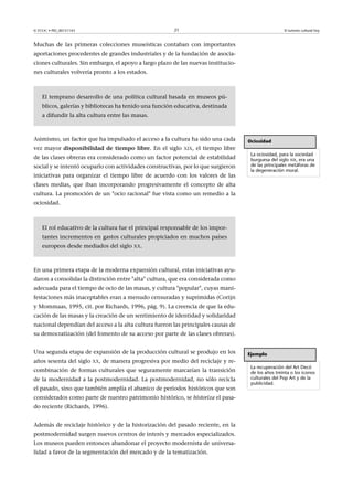 21

© FUOC • PID_00151143

El turismo cultural hoy

Muchas de las primeras colecciones museísticas contaban con importantes
aportaciones procedentes de grandes industriales y de la fundación de asociaciones culturales. Sin embargo, el apoyo a largo plazo de las nuevas instituciones culturales volvería pronto a los estados.

El temprano desarrollo de una política cultural basada en museos públicos, galerías y bibliotecas ha tenido una función educativa, destinada
a difundir la alta cultura entre las masas.

Asimismo, un factor que ha impulsado el acceso a la cultura ha sido una cada
vez mayor disponibilidad de tiempo libre. En el siglo

XIX,

el tiempo libre

de las clases obreras era considerado como un factor potencial de estabilidad
social y se intentó ocuparlo con actividades constructivas, por lo que surgieron
iniciativas para organizar el tiempo libre de acuerdo con los valores de las

Ociosidad
La ociosidad, para la sociedad
burguesa del siglo XIX, era una
de las principales metáforas de
la degeneración moral.

clases medias, que iban incorporando progresivamente el concepto de alta
cultura. La promoción de un ocio racional fue vista como un remedio a la
ociosidad.

El rol educativo de la cultura fue el principal responsable de los importantes incrementos en gastos culturales propiciados en muchos países
europeos desde mediados del siglo XX.

En una primera etapa de la moderna expansión cultural, estas iniciativas ayudaron a consolidar la distinción entre alta cultura, que era considerada como
adecuada para el tiempo de ocio de las masas, y cultura popular, cuyas manifestaciones más inaceptables eran a menudo censuradas y suprimidas (Corijn
y Mommaas, 1995, cit. por Richards, 1996, pág. 9). La creencia de que la educación de las masas y la creación de un sentimiento de identidad y solidaridad
nacional dependían del acceso a la alta cultura fueron las principales causas de
su democratización (del fomento de su acceso por parte de las clases obreras).
Una segunda etapa de expansión de la producción cultural se produjo en los
años sesenta del siglo

XX,

de manera progresiva por medio del reciclaje y re-

combinación de formas culturales que seguramente marcarían la transición
de la modernidad a la postmodernidad. La postmodernidad, no sólo recicla
el pasado, sino que también amplía el abanico de períodos históricos que son
considerados como parte de nuestro patrimonio histórico, se historiza el pasado reciente (Richards, 1996).
Además de reciclaje histórico y de la historización del pasado reciente, en la
postmodernidad surgen nuevos centros de interés y mercados especializados.
Los museos pueden entonces abandonar el proyecto modernista de universalidad a favor de la segmentación del mercado y de la tematización.

Ejemplo
La recuperación del Art Decó
de los años treinta o los iconos
culturales del Pop Art y de la
publicidad.

 