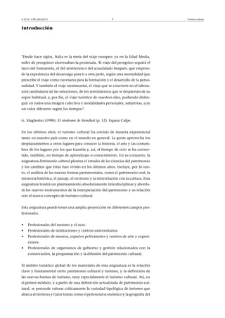 © FUOC • PID_00146212

3

Introducción

"Desde hace siglos, Italia es la meta del viaje europeo: ya en la Edad Media,
miles de peregrinos atravesaban la península. Al viaje del peregrino seguirá el
laico del humanista, el del aristócrata o del acaudalado burgués, que emprende la experiencia del desarraigo para ir a otra parte, según una mentalidad que
prescribe el viaje como necesario para la formación y el desarrollo de la personalidad. Y también el viaje sentimental, el viaje que se convierte en el laboratorio ambulante de las emociones, de los sentimientos que se despiertan de su
sopor habitual; y, por fin, el viaje turístico de nuestros días, pudiendo distinguir en todos una imagen colectiva y modalidades personales, subjetivas, con
un valor diferente según los tiempos".
G. Magherini (1990). El síndrome de Stendhal (p. 12). Espasa Calpe.
En los últimos años, el turismo cultural ha crecido de manera exponencial
tanto en nuestro país como en el mundo en general. La gente aprovecha los
desplazamientos a otros lugares para conocer la historia, el arte y las costumbres de los lugares por los que transita y, así, el tiempo de ocio se ha convertido, también, en tiempo de aprendizaje o conocimiento. En su conjunto, la
asignatura Patrimonio cultural plantea el estudio de las ciencias del patrimonio
y los cambios que éstas han vivido en los últimos años. Incluye, por lo tanto, el análisis de las nuevas formas patrimoniales, como el patrimonio oral, la
memoria histórica, el paisaje, el territorio y la interrelación con la cultura. Esta
asignatura tendrá un planteamiento absolutamente interdisciplinar y abordará los nuevos instrumentos de la interpretación del patrimonio y su relación
con el nuevo concepto de turismo cultural.
Esta asignatura puede tener una amplia proyección en diferentes campos profesionales:
•

Profesionales del turismo y el ocio.

•

Profesionales de instituciones y centros universitarios.

•

Profesionales de museos, espacios polivalentes y centros de arte y exposiciones.

•

Profesionales de organismos de gobierno y gestión relacionados con la
conservación, la programación y la difusión del patrimonio cultural.

El ámbito temático global de los materiales de esta asignatura es la relación
clave y fundamental entre patrimonio cultural y turismo, y la definición de
las nuevas formas de turismo, muy especialmente el turismo cultural. Así, en
el primer módulo, y a partir de una definición actualizada de patrimonio cultural, se pretende valorar críticamente la variedad tipológica de turismos que
abarca el término y tratar temas como el potencial económico y la geografía del

Turismo cultural

 