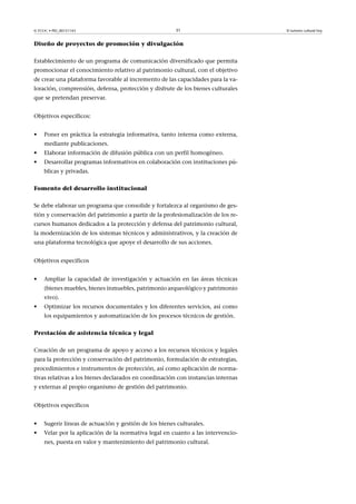 © FUOC • PID_00151143

31

Diseño de proyectos de promoción y divulgación
Establecimiento de un programa de comunicación diversificado que permita
promocionar el conocimiento relativo al patrimonio cultural, con el objetivo
de crear una plataforma favorable al incremento de las capacidades para la valoración, comprensión, defensa, protección y disfrute de los bienes culturales
que se pretendan preservar.
Objetivos específicos:
•

Poner en práctica la estrategia informativa, tanto interna como externa,
mediante publicaciones.

•

Elaborar información de difusión pública con un perfil homogéneo.

•

Desarrollar programas informativos en colaboración con instituciones públicas y privadas.

Fomento del desarrollo institucional
Se debe elaborar un programa que consolide y fortalezca al organismo de gestión y conservación del patrimonio a partir de la profesionalización de los recursos humanos dedicados a la protección y defensa del patrimonio cultural,
la modernización de los sistemas técnicos y administrativos, y la creación de
una plataforma tecnológica que apoye el desarrollo de sus acciones.
Objetivos específicos
•

Ampliar la capacidad de investigación y actuación en las áreas técnicas
(bienes muebles, bienes inmuebles, patrimonio arqueológico y patrimonio
vivo).

•

Optimizar los recursos documentales y los diferentes servicios, así como
los equipamientos y automatización de los procesos técnicos de gestión.

Prestación de asistencia técnica y legal
Creación de un programa de apoyo y acceso a los recursos técnicos y legales
para la protección y conservación del patrimonio, formulación de estrategias,
procedimientos e instrumentos de protección, así como aplicación de normativas relativas a los bienes declarados en coordinación con instancias internas
y externas al propio organismo de gestión del patrimonio.
Objetivos específicos
•

Sugerir líneas de actuación y gestión de los bienes culturales.

•

Velar por la aplicación de la normativa legal en cuanto a las intervenciones, puesta en valor y mantenimiento del patrimonio cultural.

El turismo cultural hoy

 