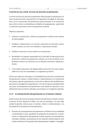 © FUOC • PID_00151143

32

Creación de una red de servicios de atención al patrimonio
La red de servicios de atención al patrimonio debe proteger el patrimonio cultural a escala nacional y transnacional. El organismo encargado de dicha gestión y de la conservación del patrimonio puede participar en la creación de
una red de servicios constituida por entidades de programación, supervisión
y control de actuaciones a favor del patrimonio cultural.
Objetivos específicos
•

Promover la protección y defensa del patrimonio cultural como materia
de interés global.

•

Establecer colaboraciones con servicios autónomos de atención al patrimonio cultural, así como con entidades y corporaciones locales.

•

Establecer relaciones con los medios de comunicación.

•

Sensibilizar a los agentes responsables de la red sobre la importancia de la
protección y defensa del patrimonio cultural, con el fin de obtener compromisos comunes de actuación en sus variantes nacionales, regionales y
locales.

•

Crear medios alternativos de diálogo bidireccional entre los entes responsables de la red, las comunidades y el organismo promotor.

Todos estos objetivos convergen en la finalidad de protección y recuperación
del patrimonio cultural e inciden directa o indirectamente en la promoción
del turismo cultural, especialmente a través de los objetivos de sensibilización,
promoción y divulgación del patrimonio. Uno de los aspectos fundamentales
será, pues, la interpretación del patrimonio como medio de educación y sensibilización hacia los bienes culturales, que tratamos en el siguiente apartado.
2.1.2. La interpretación del patrimonio en el turismo cultural
Desde el punto de vista de la gestión turística del patrimonio cultural, existen,
al parecer de M.J. Marchena (1998), una serie de principios a los que debe
atender la gestión cultural, que se vinculan –directa o indirectamente– a la
necesidad de la interpretación del patrimonio:
•

Revisión de la interpretación del patrimonio en términos de accesibilidad
y autenticidad; es decir, equilibrar las propuestas de promoción, comunicación e interpretación del patrimonio desde supuestos de participación,
actividad, claridad y potenciación de los elementos diferenciadores de la
cultura autóctona en la aprehensión del patrimonio tangible e intangible.

El turismo cultural hoy

 
