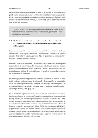 © FUOC • PID_00151143

34

El turismo cultural hoy

características urbanas, ecológicas y sociales, en definitiva, su identidad. Aquí,
por lo tanto, la interpretación del patrimonio –importante vertiente educativa
en las comunidades locales– es un elemento clave para valorar el propio patrimonio y para fundamentar, después, la extensión y valores de las experiencias
que vivirán los visitantes.

La gestión turística del patrimonio cultural implica la necesidad de incorporar diferentes instrumentos de planificación, promoción e interpretación del patrimonio.

2.2. Reflexiones y actuaciones en favor del turismo cultural.
El turismo cultural a través de sus principales objetivos
estratégicos
Las actuaciones políticas han tratado de compatibilizar los objetivos de la política turística y de la política cultural. La estrategia ha consistido en promocionar y desarrollar el turismo, pero sin dejar de garantizar la conservación y
la protección de los bienes culturales.
Como ha señalado Lozato (1991), el turismo tiene la necesidad, para su pleno
desarrollo, de la conservación del patrimonio artístico en todas sus formas,
por lo que indirectamente puede contribuir a la toma de conciencia de la necesidad de una política de protección para el beneficio tanto de la población
local, como de los visitantes.
La política protectora del patrimonio histórico y artístico es anterior al desarrollo turístico contemporáneo: la primera ley de protección de las antigüedades fue promulgada en Grecia en 1634. Sin embargo, hasta el siglo

XIX

el

compendio histórico y artístico hubo de padecer los impactos del hombre y
del tiempo (Lozato, 1991, pág. 181).
Ya en el siglo XX, a principios de los años setenta, las instituciones mostraban
fundamentalmente su preocupación por la conservación del patrimonio cultural y natural, sin hacer ninguna referencia explícita al turismo. La UNESCO fue una de las instituciones que más impulsó este proceso, siendo uno de
sus objetivos fundamentales buscar la cooperación internacional a favor de
la preservación del patrimonio (J. Ballart, 2000). En opinión de la UNESCO,
el patrimonio cultural y el natural estaban cada vez más amenazados de destrucción no sólo por las causas tradicionales de deterioro, sino también por la
evolución de la vida social y económica que las agravaba con fenómenos de
alteración o destrucción aún más intensos.

 