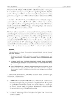 © FUOC • PID_00151143

35

En noviembre de 1972, la UNESCO celebró la XVII Convención General para
la Educación, la Ciencia y la Cultura, donde se aprobó la protección del patrimonio cultural y natural único en el mundo ante la creciente amenaza de degradación que suponía para él el desarrollismo moderno (J. Campesino, 1998).
A mediados de los años setenta, comenzaba a observarse un interés por parte
de determinados estratos de la demanda turística por los recursos culturales
que los gobiernos de los países participantes en la Convención habían inventariado a instancias de la UNESCO y que pretendían proteger. Esta demanda
posibilitó la aparición del turismo cultural.
El turismo cultural se constituyó en un nuevo fenómeno, cuyo desarrollo incontrolado podía provocar colisiones de intereses entre el patrimonio que se
pretendía conservar y su crecimiento. Con el fin de salvaguardar los monumentos y ciudades de especial interés cultural, el Comité Científico sobre Turismo Cultural del ICOMOS elaboró una carta sobre el turismo cultural firmada el 9 de noviembre de 1976 en Bruselas por 18 agencias internacionales con
ocasión del Seminario Internacional sobre Turismo Contemporáneo y Humanismo en la que se hacían las primeras reflexiones sobre el turismo cultural.
Premisas
A.J. Campesino (1998) resume el contenido de la carta, señalando como sus premisas
básicas las siguientes:
•

El turismo es un hecho social y económico irreversible, con pujanza creciente en el
último cuarto del siglo XX en el marco de la nueva cultura del bienestar y del ocio
activo.

•

El turismo cultural se ha convertido en una nueva forma de turismo que busca el
descubrimiento del patrimonio de la ciudad histórica y que aporta indudables efectos
positivos para ésta.

•

Junto con los beneficios, se observan efectos negativos como la degradación del patrimonio mueble e inmueble, producto de la masiva afluencia turística. Se impone
la necesidad de establecer limitaciones con el fin de preservar el patrimonio cultural
heredado.

A partir de este planteamiento, el ICOMOS proponía ciertas actuaciones que
consideraba fundamentales:
•

La UNESCO y la Organización Mundial del Turismo (OMT) deberían hacer
esfuerzos de cooperación para garantizar la implementación de las políticas que los firmantes habían definido en la XVII Conferencia, puesto que
era la única fórmula viable para proteger el patrimonio contra los efectos
del crecimiento anárquico del turismo cultural.

•

Los estados deberían garantizar una aplicación rápida de la Convención
adoptada en 1972.

El turismo cultural hoy

 