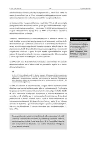 © FUOC • PID_00151143

37

El turismo cultural hoy

armonización del turismo cultural con el patrimonio. A. Montanari (1992) ha
puesto de manifiesto que la UE no promulgó ningún documento que hiciese
referencia al patrimonio cultural durante el Año Europeo del Turismo.
Al finalizar el Año Europeo del Turismo en abril de 1991, la UE reconocía la
gran potencialidad del turismo cultural, por lo que comenzó a elaborar los primeros estudios sobre actuaciones y estrategias. En 1993, la Comisión publicó
un plan sobre el turismo –a cargo de la DG XXIII– donde se hacía un análisis
del turismo cultural en Europa.
Asimismo, también introducía nuevas valoraciones al referirse al turismo cultural. Señalaba su importancia como segmento de la demanda turística, desde
el momento en que facilitaba la conciencia de la identidad cultural comunitaria y la cooperación cultural entre los países europeos. Sobre la base de este
planteamiento, la UE desarrolló diferentes actuaciones políticas e incrementó
los proyectos culturales. A partir de 1993, aprobó y promocionó un mayor
número de itinerarios culturales europeos propuestos por los diferentes países
y los incluyó dentro de su Programa de rutas culturales.
En 1994, la UE puso de manifiesto su voluntad de compatibilizar el desarrollo
del turismo cultural con la conservación del patrimonio, a partir de la resolución del año anterior.
UE
M. Ges (1997) ha indicado que la UE destinó una parte del presupuesto al intercambio de
experiencias e informaciones en materia de patrimonio cultural entre los profesionales
del turismo y las instituciones culturales, con el objetivo de reforzar la cooperación a
largo plazo entre los dos sectores en provecho de un turismo europeo en general y del
turismo cultural en particular.

En 1995, la Comisión de las Comunidades Europeas elaboró el Libro verde sobre
el turismo en el que incluyó referencias sobre el turismo cultural. Confirmaba
las grandes perspectivas de una industria turística cultural que no había dejado
de crecer en número de visitantes y empleos a lo largo de la década de los
noventa. La UE señalaba que el turismo cultural constituía una de sus áreas
prioritarias de la política turística, debido a que se había convertido en un
instrumento fundamental del desarrollo económico y social de un número
creciente de ciudades y a que mostraba una gran capacidad para crear empleos.
Por todo ello, consideraba el turismo cultural de gran interés estratégico (V.
Bote, 1998).

Entre sus diferentes actuaciones políticas, la UE propone una intensificación del turismo cultural europeo, equilibrado y sostenible, un reforzamiento de la coordinación de las acciones de la Comunidad con relación al impacto sobre el turismo y un análisis sistemático del impacto
de las posibles medidas.

Lectura recomendada
Para conocer el enfoque de
la Unión Europea respecto al
turismo cultural, podéis leer
el documento siguiente:
CommissiondesCommunautéseuropéennes,unité
Tourisme (1993). Le Tourisme culturel en Europe. Bruselas: GEATTE.

 
