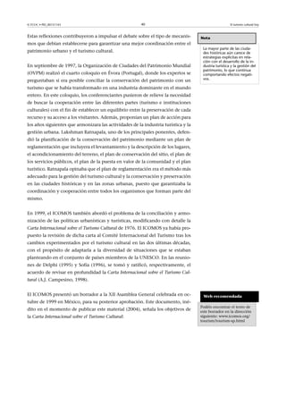 © FUOC • PID_00151143

40

Estas reflexiones contribuyeron a impulsar el debate sobre el tipo de mecanismos que debían establecerse para garantizar una mejor coordinación entre el
patrimonio urbano y el turismo cultural.
En septiembre de 1997, la Organización de Ciudades del Patrimonio Mundial
(OVPM) realizó el cuarto coloquio en Évora (Portugal), donde los expertos se
preguntaban si era posible conciliar la conservación del patrimonio con un

El turismo cultural hoy

Nota
La mayor parte de las ciudades históricas aún carece de
estrategias explícitas en relación con el desarrollo de la industria turística y la gestión del
patrimonio, lo que continua
comportando efectos negativos.

turismo que se había transformado en una industria dominante en el mundo
entero. En este coloquio, los conferenciantes pusieron de relieve la necesidad
de buscar la cooperación entre las diferentes partes (turismo e instituciones
culturales) con el fin de establecer un equilibrio entre la preservación de cada
recurso y su acceso a los visitantes. Además, proponían un plan de acción para
los años siguientes que armonizara las actividades de la industria turística y la
gestión urbana. Lakshman Ratnapala, uno de los principales ponentes, defendió la planificación de la conservación del patrimonio mediante un plan de
reglamentación que incluyera el levantamiento y la descripción de los lugares,
el acondicionamiento del terreno, el plan de conservación del sitio, el plan de
los servicios públicos, el plan de la puesta en valor de la comunidad y el plan
turístico. Ratnapala opinaba que el plan de reglamentación era el método más
adecuado para la gestión del turismo cultural y la conservación y preservación
en las ciudades históricas y en las zonas urbanas, puesto que garantizaba la
coordinación y cooperación entre todos los organismos que forman parte del
mismo.
En 1999, el ICOMOS también abordó el problema de la conciliación y armonización de las políticas urbanísticas y turísticas, modificando con detalle la
Carta Internacional sobre el Turismo Cultural de 1976. El ICOMOS ya había propuesto la revisión de dicha carta al Comité Internacional del Turismo tras los
cambios experimentados por el turismo cultural en las dos últimas décadas,
con el propósito de adaptarla a la diversidad de situaciones que se estaban
planteando en el conjunto de países miembros de la UNESCO. En las reuniones de Delphi (1995) y Sofía (1996), se tomó y ratificó, respectivamente, el
acuerdo de revisar en profundidad la Carta Internacional sobre el Turismo Cultural (A.J. Campesino, 1998).
El ICOMOS presentó un borrador a la XII Asamblea General celebrada en octubre de 1999 en México, para su posterior aprobación. Este documento, inédito en el momento de publicar este material (2004), señala los objetivos de
la Carta Internacional sobre el Turismo Cultural:

Web recomendada
Podéis encontrar el texto de
este borrador en la dirección
siguiente: www.icomos.org/
tourism/tourism-sp.html

 