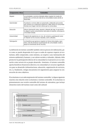 44

© FUOC • PID_00151143

Componentes éticos

Contenidos

Respeto

Las actividades o servicios ofertados deben respetar los modos de
producción y la forma de vida de las comunidades locales donde se
desarrollan.

Autenticidad

El producto o servicio debe ser presentado y elaborado procurando
que conserve sus condiciones auténticas y debe ofrecer al consumidor
(turista) una imagen real de la oferta que se comercializa.

Educación

Ofrecer información antes, durante y después del viaje, lo que permite adquirir nuevos conocimientos tanto para el visitante, como para la
comunidad visitada.

Interactividad

Exigencia de experiencias en vivo, de contacto y participación tanto
en relación con los recursos naturales, como culturales.

Participación

Los beneficios que genera se reparten en forma más amplia y equitativa, trata de promover la participación de comunidades rurales y
apoya la conservación de los recursos.

La definición de turismo sostenible también está en proceso de elaboración, pero como se puede desprender de lo que se acaba de exponer respecto al ecoturismo, debe comprender, como mínimo, un respeto y una valorización del
entorno ambiental y humano, y sus valores sociales y culturales. Además, debe
promover la participación directa de la comunidad en el proyecto y/o su valoración como actores de su propio desarrollo. Asimismo, el turismo sostenible
aporta beneficios financieros directos a la comunidad y/o recursos significativos para su desarrollo (infraestructuras, educación, organización de servicios,
etc.) y, finalmente, integra mecanismos de seguimiento para asegurar la consecución de estos objetivos.
El ecoturismo es un subcomponente del turismo sostenible. La figura siguiente
muestra esta relación entre ecoturismo y turismo sostenible. El ecoturismo es
primariamente una versión sostenible del turismo de naturaleza, que incluye
elementos tanto del turismo rural como del cultural:

Fuente: M.E. Wood (2002), pág. 10.

El turismo cultural hoy

 